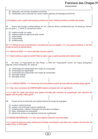24
D) adequada, pois há fator obrigatório de ênclise.
E) inadequada, pois a partícula “se” possui regras especiais de topologia pronominal.
C) Facultativo, pois o sujeito está expresso próximo ao verbo. Portanto próclise ou ênclise são aceitas.
56. Acerca das funções morfossintáticas do “se”, pode-se afirmar corretamente que, na sentença “Admite-
se, em geral, (...)” (linha 3), tal partícula indica
A) indeterminação do sujeito.
B) indeterminação do agente da ação verbal.
C) reflexividade.
D) reciprocidade.
E) metaforização.
B) ===> Admite-se que ao bandeirante, mais talvez do que ao indígena. ===> voz passiva sintética, o "se" tem
função de partícula apassivadora.
===> Admite-se ISSO ===> Isso é admitido (mas por quem?)
===> Quem praticou a ação de admitir? Não se sabe. Logo o sujeito paciente está indeterminado.
57. No título, “A língua-geral em São Paulo”, o hífen em “língua-geral” ocorre, em língua portuguesa,
segundo a Nova Ortografia, em razão de
A) composição por justaposição sem noção de composição.
B) composição por aglutinação.
C) composição por justaposição com noção de composição.
D) derivação prefixal.
E) derivação sufixal.
C) ===> LÍNGUA+GERAL ===> formou-se uma nova palavra a partir de duas palavras simples (língua-geral),
===> logo, teve o processo de COMPOSIÇÃO (palavra composta com um significado).
===> o hífen foi usado pois temos uma palavra formada pelo processo de justaposição, sem elemento de
ligação: pão de queijo; língua-geral.
58. O texto acima é construído com predominância da função de linguagem
A) emotiva, exclusivamente.
B) poética, com profundas marcas metafóricas.
C) metalinguística, voltada à linguagem de dicionário sociológico.
D) fática, embasada nos anacolutos.
E) referencial, embora com algumas marcas de modalização.
E) FUNÇÃO REFERENCIAL ===> tem como objetivo transmitir uma informação;
===> o autor se apoia em outros autores para embasar e enriquecer o seu texto com o objetivo de transmitir, da
melhor forma, a informação.
Francisco das Chagas Pe
**********
 