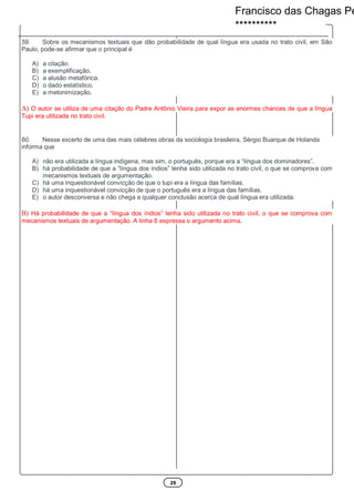 25
59. Sobre os mecanismos textuais que dão probabilidade de qual língua era usada no trato civil, em São
Paulo, pode-se afirmar que o principal é
A) a citação.
B) a exemplificação.
C) a alusão metafórica.
D) o dado estatístico.
E) a metonimização.
A) O autor se utiliza de uma citação do Padre Antônio Vieira para expor as enormes chances de que a língua
Tupi era utilizada no trato civil.
60. Nesse excerto de uma das mais célebres obras da sociologia brasileira, Sérgio Buarque de Holanda
informa que
A) não era utilizada a língua indígena, mas sim, o português, porque era a “língua dos dominadores”.
B) há probabilidade de que a “língua dos índios” tenha sido utilizada no trato civil, o que se comprova com
mecanismos textuais de argumentação.
C) há uma inquestionável convicção de que o tupi era a língua das famílias.
D) há uma inquestionável convicção de que o português era a língua das famílias.
E) o autor desconversa e não chega a qualquer conclusão acerca de qual língua era utilizada.
B) Há probabilidade de que a “língua dos índios” tenha sido utilizada no trato civil, o que se comprova com
mecanismos textuais de argumentação. A linha 8 expressa o argumento acima.
Francisco das Chagas Pe
**********
 