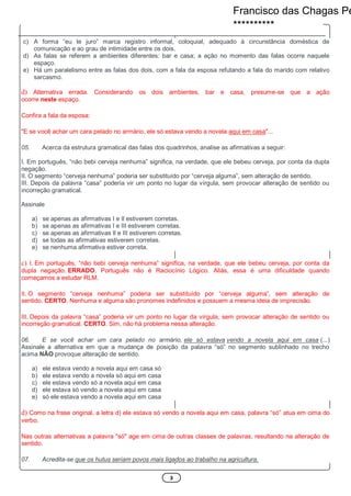 3
c) A forma “eu te juro” marca registro informal, coloquial, adequado à circunstância doméstica de
comunicação e ao grau de intimidade entre os dois.
d) As falas se referem a ambientes diferentes: bar e casa; a ação no momento das falas ocorre naquele
espaço.
e) Há um paralelismo entre as falas dos dois, com a fala da esposa refutando a fala do marido com relativo
sarcasmo.
d) Alternativa errada. Considerando os dois ambientes, bar e casa, presume-se que a ação
ocorre neste espaço.
Confira a fala da esposa:
"E se você achar um cara pelado no armário, ele só estava vendo a novela aqui em casa"...
05. Acerca da estrutura gramatical das falas dos quadrinhos, analise as afirmativas a seguir:
I. Em português, “não bebi cerveja nenhuma” significa, na verdade, que ele bebeu cerveja, por conta da dupla
negação.
II. O segmento “cerveja nenhuma” poderia ser substituído por “cerveja alguma”, sem alteração de sentido.
III. Depois da palavra “casa” poderia vir um ponto no lugar da vírgula, sem provocar alteração de sentido ou
incorreção gramatical.
Assinale
a) se apenas as afirmativas I e Il estiverem corretas.
b) se apenas as afirmativas I e III estiverem corretas.
c) se apenas as afirmativas Il e III estiverem corretas.
d) se todas as afirmativas estiverem corretas.
e) se nenhuma afirmativa estiver correta.
c) I. Em português, “não bebi cerveja nenhuma” significa, na verdade, que ele bebeu cerveja, por conta da
dupla negação. ERRADO. Português não é Raciocínio Lógico. Aliás, essa é uma dificuldade quando
começamos a estudar RLM.
II. O segmento “cerveja nenhuma” poderia ser substituído por “cerveja alguma”, sem alteração de
sentido. CERTO. Nenhuma e alguma são pronomes indefinidos e possuem a mesma ideia de imprecisão.
III. Depois da palavra “casa” poderia vir um ponto no lugar da vírgula, sem provocar alteração de sentido ou
incorreção gramatical. CERTO. Sim, não há problema nessa alteração.
06. E se você achar um cara pelado no armário, ele só estava vendo a novela aqui em casa (...)
Assinale a alternativa em que a mudança de posição da palavra “só” no segmento sublinhado no trecho
acima NÃO provoque alteração de sentido.
a) ele estava vendo a novela aqui em casa só
b) ele estava vendo a novela só aqui em casa
c) ele estava vendo só a novela aqui em casa
d) ele estava só vendo a novela aqui em casa
e) só ele estava vendo a novela aqui em casa
d) Como na frase original, a letra d) ele estava só vendo a novela aqui em casa, palavra “só” atua em cima do
verbo.
Nas outras alternativas a palavra "só" age em cima de outras classes de palavras, resultando na alteração de
sentido.
07. Acredita-se que os hutus seriam povos mais ligados ao trabalho na agricultura.
Francisco das Chagas Pe
**********
 