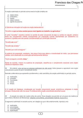 4
A oração sublinhada no período acima exerce função sintática de
a) objeto direto.
b) predicativo.
c) sujeito.
d) objeto indireto.
e) agente da passiva.
d) Solicita-se indicação da função da oração destacada em:
"Acredita-se que os hutus seriam povos mais ligados ao trabalho na agricultura. "
O verbo "acreditar", transitivo indireto no sentido de estar convencido de algo ou confiar em alguém, embora
tenha seu complemento indireto acompanhado por preposição quando representado por substantivo ou
pronome, é grafado sem ela quando complementado por construção oracional.
"Acredito em você."
"Acredito na verdade."
"Acredito que você conseguirá."
A ausência da preposição, entretanto, não possui força para alterar a transitividade do verbo, que permanece
indireta, como observado na construção semanticamente idêntica:
"Você conseguirá, acredito nisso."
Diante do exposto, mesmo na ausência de preposição, classifica-se o complemento oracional como objeto
indireto do respectivo verbo.
08. No entanto, uma vez que as pessoas participam da vida social, todos passam a reproduzir uma noção
culturalmente aceita do que é considerado bonito.
Assinale a alternativa que apresente corretamente o valor semântico da oração sublinhada no período acima.
a) explicação.
b) condição.
c) Concessão
d) causa.
e) tempo.
d) A oração em destaque, encabeçada por locução conjuncional causal, encontra-se anteposta à oração
principal, introduzindo valor de causa. É sintaticamente oração subordinada adverbial causal.
09. A solução era saber de si pelos olhos de outros. Essa situação nos permite ver um pouco da matéria de
que é feita a literatura de Mukasonga: relações comunitárias, precariedade material, busca de si.
O segmento sublinhado no excerto acima, em relação ao que é dito anteriormente, reproduz uma
a) explicação.
b) enumeração.
c) exemplificação.
d) explicitação.
Francisco das Chagas Pe
**********
 