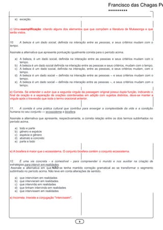 5
e) exceção.
c) Uma exemplificação: citando alguns dos elementos que que compõem a literatura de Mukasonga e que
serão vistos.
10. A beleza é um dado social, definida na interação entre as pessoas, e seus critérios mudam com o
tempo.
Assinale a alternativa que apresente pontuação igualmente correta para o período acima.
a) A beleza, é um dado social, definida na interação entre as pessoas e seus critérios mudam com o
tempo.
b) A beleza é um dado social definida na interação entre as pessoas e seus critérios, mudam com o tempo.
c) A beleza é um dado social, definida na interação, entre as pessoas, e seus critérios mudam, com o
tempo.
d) A beleza é um dado social – definida na interação entre as pessoas – e seus critérios mudam com o
tempo.
e) A beleza é um dado social – definida na interação entre as pessoas –, e seus critérios mudam com o
tempo.
e) Correta. Se entender o autor que a segunda virgula da passagem original possui dupla função, indicando o
final da oração e a separação de orações coordenadas em adição com sujeitos distintos, deve-se manter a
virgula após o travessão que isola o termo oracional anterior.
11. A comida é uma prática cultural que contribui para enxergar a complexidade da vida e a condição
humana no seu conjunto — ecossistema e biosfera.
Assinale a alternativa que apresente, respectivamente, a correta relação entre os dois termos sublinhados no
período acima.
a) todo e parte
b) gênero e espécie
c) espécie e gênero
d) abstrato e concreto
e) parte e todo
e) A biosfera é maior que o ecossistema. O conjunto biosfera contém o conjunto ecossistema.
12. É uma via concreta - e comestível - para compreender o mundo e nos auxiliar na criação de
estratégias para intervir em realidades.
Assinale a alternativa em que NÃO se tenha mantido correção gramatical ao se transformar o segmento
sublinhado no período acima. Não leve em conta alterações de sentido.
a) que interviriam em realidades
b) que intervieram em realidades
c) que intervirão em realidades
d) que tinham intervindo em realidades
e) que intervissem em realidades
e) Incorreta. Inexiste a conjugação "intervissem".
Francisco das Chagas Pe
**********
 