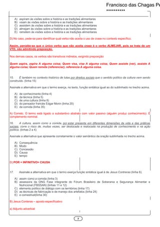7
A) aspiram às visões sobre a história e as tradições alimentares
B) visam às visões sobre a história e as tradições alimentares
C) assistem às visões sobre a história e as tradições alimentares
D) almejam às visões sobre a história e as tradições alimentares
E) remetem às visões sobre a história e as tradições alimentares
D) No caso, pede-se para identificar qual verbo não aceita o uso de crase no contexto específico.
Assim, percebe-se que o único verbo que não aceita crase é o verbo ALMEJAR, pois se trata de um
VTD, não admitindo preposição.
Nos demais casos, os verbos são transitivos indiretos, exigindo preposição:
Quem aspira, aspira A alguma coisa; Quem visa, visa A alguma coisa; Quem assiste (ver), assiste A
alguma coisa; Quem remete (referenciar), referencia A alguma coisa.
15. É também no contexto histórico de lutas por direitos sociais que o sentido político da cultura vem sendo
construído. (linha 15)
Assinale a alternativa em que o termo exerça, no texto, função sintática igual ao do sublinhado no trecho acima.
A) de conhecimento (linha 4)
B) da técnica (linha 5)
C) de uma cultura (linha 8)
D) do pensador francês Edgar Morin (linha 20)
E) da comida (linha 35)
A) Correto. O termo está ligado a substantivo abstrato com valor passivo (alguém produz conhecimento). É
complemento nominal.
16. A cultura, assim como a comida, por estar presente em diferentes dimensões da vida e das práticas
sociais, corre o risco de, muitas vezes, ser deslocada e realocada na produção de conhecimento e na ação
política. (linhas 2 a 4)
Assinale a alternativa que apresente corretamente o valor semântico da oração sublinhada no trecho acima.
A) Consequência
B) Modo
C) Concessão
D) Causa
E) tempo
D) POR + INFINITIVO= CAUSA
17. Assinale a alternativa em que o termo exerça função sintática igual à de Jesus Contreras (linha 6).
A) assim como a comida (linha 3)
B) assessora da ONG Fase integrante do Fórum Brasileiro de Soberania e Segurança Alimentar e
Nutricional (FBSSAN) (linhas 11 e 12)
C) elemento político de diálogo com os territórios (linha 17)
D) as técnicas de fabricação e de manejo dos artefatos (linha 24)
E) e comestível(linha 30)
B) Jesus Conteras – aposto especificativo
a) Adjunto adverbial
Francisco das Chagas Pe
**********
 