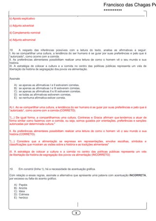 8
b) Aposto explicativo
c) Adjunto adverbial
d) Complemento nominal
e) Adjunto adnominal
18. A respeito das inferências possíveis com a leitura do texto, analise as afirmativas a seguir:
I. Ao se compartilhar uma cultura, a tendência do ser humano é se guiar por suas preferências e pelo que é
“autorizado”, como ocorre com a comida.
Il. As preferências alimentares possibilitam realizar uma leitura de como o homem vê o seu mundo e sua
história.
III. A estratégia de colocar a cultura e a comida no centro das políticas públicas representa um viés de
libertação da história de segregação dos povos via alimentação.
Assinale
A) se apenas as afirmativas I e Il estiverem corretas.
B) se apenas as afirmativas I e III estiverem corretas.
C) se apenas as afirmativas Il e III estiverem corretas.
D) se todas as afirmativas estiverem corretas.
E) se nenhuma afirmativa estiver correta.
A) I. Ao se compartilhar uma cultura, a tendência do ser humano é se guiar por suas preferências e pelo que é
“autorizado”, como ocorre com a comida (CORRETO).
"(...) De igual forma, a compartilharmos uma cultura, Contreras e Gracia afirmam que tendemos a atuar de
forma similar como fazemos com a comida, ou seja, somos guiados por orientações, preferências e sanções
autorizadas por determinada cultura."
Il. As preferências alimentares possibilitam realizar uma leitura de como o homem vê o seu mundo e sua
história (CORRETO).
"(...) Considera que a alimentação se expressa em representações, envolve escolhas, símbolos e
classificações que mostram as visões sobre a história e as tradições alimentares"
III. A estratégia de colocar a cultura e a comida no centro das políticas públicas representa um viés
de libertação da história de segregação dos povos via alimentação (INCORRETO)
19. Em constrói (linha 1), há a necessidade de acentuação gráfica.
Com relação a essas regras, assinale a alternativa que apresente uma palavra com acentuação INCORRETA,
por excesso ou falta do acento gráfico.
A) Papéis
B) Anzóis
C) Ideia
D) Colmeia
E) heróico
Francisco das Chagas Pe
**********
 
