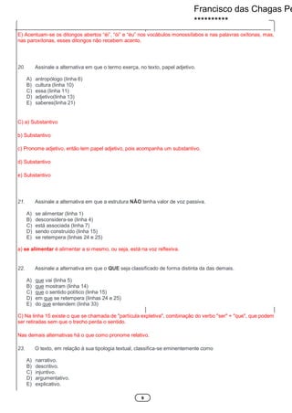 9
E) Acentuam-se os ditongos abertos “éi”, “ói” e “éu” nos vocábulos monossílabos e nas palavras oxítonas, mas,
nas paroxítonas, esses ditongos não recebem acento.
20. Assinale a alternativa em que o termo exerça, no texto, papel adjetivo.
A) antropólogo (linha 6)
B) cultura (linha 10)
C) essa (linha 11)
D) adjetivo(linha 13)
E) saberes(linha 21)
C) a) Substantivo
b) Substantivo
c) Pronome adjetivo, então tem papel adjetivo, pois acompanha um substantivo.
d) Substantivo
e) Substantivo
21. Assinale a alternativa em que a estrutura NÃO tenha valor de voz passiva.
A) se alimentar (linha 1)
B) desconsidera-se (linha 4)
C) está associada (linha 7)
D) sendo construído (linha 15)
E) se retempera (linhas 24 e 25)
a) se alimentar é alimentar a si mesmo, ou seja, está na voz reflexiva.
22. Assinale a alternativa em que o QUE seja classificado de forma distinta da das demais.
A) que vai (linha 5)
B) que mostram (linha 14)
C) que o sentido político (linha 15)
D) em que se retempera (linhas 24 e 25)
E) do que entendem (linha 33)
C) Na linha 15 existe o que se chamada de "partícula expletiva", combinação do verbo "ser" + "que", que podem
ser retiradas sem que o trecho perda o sentido.
Nas demais alternativas há o que como pronome relativo.
23. O texto, em relação à sua tipologia textual, classifica-se eminentemente como
A) narrativo.
B) descritivo.
C) injuntivo.
D) argumentativo.
E) explicativo.
Francisco das Chagas Pe
**********
 