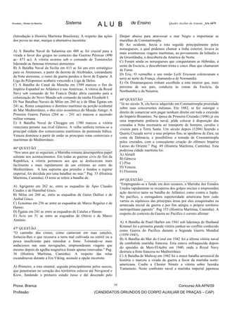 Simulado_ Oficiais da Marinha      Sistema               ALU B                    de Ensino                 Quadro Auxiliar da Armada _AA-AFN



 (Introdução à História Marítima Brasileira). A respeito das ações         Dniper abaixo para atravessar o mar Negro e importunar as
 dos povos no mar, marque a alternativa incorreta:                         muralhas de Constantinopla.
                                                                           B) Ao ocidente, havia a rota seguida principalmente pelos
                                                                           noruegueses, a qual podemos chamar a linha exterior, levava às
 A) A Batalha Naval de Salamina em 480 ac foi crucial para a
                                                                           mais aventurosas viagens marítimas, ao povoamento da Islândia e
 virada a favor dos gregos no contexto das Guerras Pérsicas (490
                                                                           da Groenlândia, à descoberta da América do Norte.
 ac- 473 ac). A vitória ocorreu sob o comando de Temístocles
                                                                           C) Foram ainda os noruegueses que conquistaram as Hébridas, a
 liderando as famosas trirremes atenienses.
                                                                           oeste da Escócia, e descobriram trinta e cinco ilhas que chamaram
 B) A Batalha Naval da Sicília em 413 ac foi um erro estratégico
                                                                           de Faroe.
 para os Atenienses, a partir da derrota de Alcibíades, comandante
                                                                           D) Eric, O vermelho e seu irmão Leifr Ericsson colonizaram a
 da frota ateniense, o rumo da guerra pendeu a favor de Esparta. A
                                                                           terra ao norte da França, chamando-a de Normandia.
 Liga do Peloponeso acabaria vencendo a Liga de Delos.
                                                                           E) Os Dinamarqueses tinham escolhido a rota interior que, mais
 C) A Batalha do Canal da Mancha em 1589 marcou o fim do
                                                                           próxima de seu país, conduzia às costas da Escócia, da
 Império Espanhol no Atlântico e nas Américas. A vitória da Royal
                                                                           Northumbia e da Neustria.
 Navy sob comando de Sir Francis Drake abriu caminho para a
 colonização do Novo Mundo sob comando da rainha Elizabeth I.
                                                                           48ª QUESTÃO ________________________________________
 D) Nas Batalhas Navais de Milas em 260 ac e de Ilhas Égatas em
                                                                           “Já no século X, ela havia adquirido em Constantinopla prioridade
 241 ac, Roma conquistou o domínio marítimo na porção ocidental
                                                                           sobre suas concorrentes italianas. Em 1082, se fez outorgar o
 do Mar Mediterrâneo, o dito eixo econômico do Mundo Antigo. A
                                                                           direito de comerciar sem pagar nenhum direito em toda a extensão
 Primeira Guerra Púnica (264 ac – 241 ac) marcou a ascensão
                                                                           do Império Bizantino. Na época da Primeira Cruzada (1096) já era
 militar romana.
                                                                           uma importante potência naval, pôde colocar à disposição das
 E) A Batalha Naval de Chioggia em 1380 marcou a vitória
                                                                           cruzadas a frota necessária ao transporte de homens, cavalos e
 veneziana perante sua rival Gênova. A velha senhora tornou-se a
                                                                           víveres para a Terra Santa. Um século depois (1204) fazendo a
 principal cidade dos comerciantes marítimos da península Itálica.
                                                                           Quarta Cruzada servir a seus próprios fins, se apoderou de Zara, na
 Veneza dominou a partir de então as principais rotas comerciais e
                                                                           costa da Dalmácia, e possibilitou a tomada de Constantinopla
 marítimas do Mediterrâneo.
                                                                           pelos cruzados, com a conseqüente criação do efêmero Império
                                                                           Latino do Oriente.” Pag. 49 (História Marítima, Caminha). Esta
 46ª QUESTÃO ________________________________________
                                                                           poderosa cidade marítima foi:
 “Nos anos que se seguiram, a Marinha romana desempenhou papel
                                                                           A) Almáfi
 saliente nos acontecimentos. Em todas as guerras civis do fim da
                                                                           B) Gênova
 República, a vitória pertenceu aos que se deslocavam mais
                                                                           C) Pisa
 facilmente e mais rapidamente de um extremo ao outro do
                                                                           D) Veneza
 Mediterrâneo. A luta suprema que presidiu e fundou o regime
                                                                           E) Florenza
 imperial, foi decidida por uma batalhar no mar.” Pag. 33 (História
 Marítima, Caminha). O texto se refere à batalha de:
                                                                           49ª QUESTÃO ________________________________________
                                                                           “Empregando-se a fundo em dois oceanos, a Marinha dos Estados
 A) Agrigento em 262 ac, entre as esquadras de Ápio Claudio
                                                                           Unidos rapidamente se recuperou dos golpes iniciais e empreendeu
 Caudex e de Hannibal Gisco.
                                                                           ação decisiva tanto na batalha do Atlântico como contra o Japão.
 B) Milas em 260 ac, entre as esquadras de Gaius Duílius e de
                                                                           No pacífico, a esmagadora superioridade americana bem cedo
 Aníbal Gisco.
                                                                           varreu os nipônicos das principais áreas por eles conquistadas na
 C) Ecnomus em 256 ac entre as esquadras de Marco Regulus e de
                                                                           arrancada inicial da guerra e por fim atingiu o próprio território
 Hanno.
                                                                           metropolitano japonês”. Pag 153 (História Marítima, Caminha). A
 D) Égatas em 241 ac entre as esquadras de Catulus e Hanno.
                                                                           respeito do contexto da Guerra no Pacífico é correto afirmar:
 E) Ácio em 31 ac entre as esquadras de Otávio e de Marco
 Antônio.
                                                                           A) A Batalha de Pearl Harbor em 1941 sob liderança de Husband
                                                                           Kimmel foi a primeira grande vitória yankee no conflito conhecido
 47ª QUESTÃO ________________________________________
                                                                           como Guerra do Pacífico durante a Segunda Guerra Mundial
 “O caminho dos cisnes, como cantavam em suas canções,
                                                                           (1939-1945).
 fornecia-lhes o que recusava a terra mal cultivada ou estéril ou a
                                                                           B) A Batalha do Mar do Coral em 1942 foi a última vitória naval
 pesca insuficiente para remediar a fome. Tornando-se mais
                                                                           da combalida marinha francesa. Esta estava enfraquecida depois
 audaciosos nas suas navegações, empreenderam viagens que
                                                                           do episódio de Mers-El-kebir em 1940, onda a Royal Navy
 mesmo depois da agulha magnética foram apenas renovadas.” Pag.
                                                                           destruiu a frota francesa no Mediterrâneo.
 36 (História Marítima, Caminha). A respeito das rotas
                                                                           C) A Batalha de Midway em 1942 foi a maior batalha aeronaval da
 escandinavas durante a Era Viking, assinale a opção incorreta:
                                                                           história e marcou a virada da guerra a favor da marinha norte-
                                                                           americana. Coube a Chester Nimitz a vitória sobre Isoruku
 A) Primeiro, a rota oriental, seguida principalmente pelos suecos,
                                                                           Yamamoto. Neste confronto naval a marinha imperial japonesa
 que penetraram no coração dos territórios eslavos até Novgorod e
 Kiew, fundando o primeiro estado russo e daí descendo pelo

 Prova: Branca                                                        10                                          Concurso AA-AFN/09
 Profissão:                                           (CANDIDATOS ORIUNDOS DO CORPO AUXILIAR DE PRAÇAS – CAP)
 