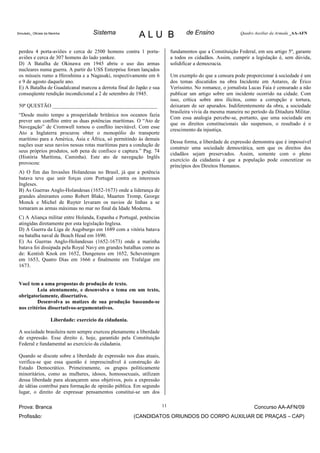 Simulado_ Oficiais da Marinha           Sistema             ALU B                de Ensino                Quadro Auxiliar da Armada _AA-AFN



 perdeu 4 porta-aviões e cerca de 2500 homens contra 1 porta-             fundamentos que a Constituição Federal, em seu artigo 5º, garante
 aviões e cerca de 307 homens do lado yankee.                             a todos os cidadãos. Assim, cumprir a legislação é, sem dúvida,
 D) A Batalha de Okinawa em 1945 abriu o uso das armas                    solidificar a democracia.
 nucleares numa guerra. A partir do USS Enterprise foram lançados
 os mísseis rumo a Hiroshima e a Nagasaki, respectivamente em 6           Um exemplo do que a censura pode proporcionar à sociedade é um
 e 9 de agosto daquele ano.                                               dos temas discutidos na obra Incidente em Antares, de Érico
 E) A Batalha de Guadalcanal marcou a derrota final do Japão e sua        Veríssimo. No romance, o jornalista Lucas Faia é censurado a não
 conseqüente rendição incondicional a 2 de setembro de 1945.              publicar um artigo sobre um incidente ocorrido na cidade. Com
                                                                          isso, crítica sobre atos ilícitos, como a corrupção e tortura,
 50ª QUESTÃO ________________________________________                     deixaram de ser apurados. Indiferentemente da obra, a sociedade
                                                                          brasileira vivia da mesma maneira no período da Ditadura Militar.
 “Desde muito tempo a prosperidade britânica nos oceanos fazia
                                                                          Com essa analogia percebe-se, portanto, que uma sociedade em
 prever um conflito entre as duas potências marítimas. O “Ato de
                                                                          que os direitos constitucionais são suspensos, o resultado é o
 Navegação” de Cromwell tornou o conflito inevitável. Com esse
                                                                          crescimento da injustiça.
 Ato a Inglaterra procurou obter o monopólio do transporte
 marítimo para a América, Ásia e África, só permitindo às demais
                                                                          Dessa forma, a liberdade de expressão demonstra que é impossível
 nações usar seus navios nessas rotas marítimas para a condução de
                                                                          construir uma sociedade democrática, sem que os direitos dos
 seus próprios produtos, sob pena de confisco e captura.” Pag. 74
                                                                          cidadãos sejam preservados. Assim, somente com o pleno
 (História Marítima, Caminha). Este ato de navegação Inglês
                                                                          exercício da cidadania é que a população pode concretizar os
 provocou:
                                                                          princípios dos Direitos Humanos.
 A) O fim das Invasões Holandesas no Brasil, já que a potência
 batava teve que unir forças com Portugal contra os interesses
 Ingleses.
 B) As Guerras Anglo-Holandesas (1652-1673) onde a liderança de
 grandes almirantes como Robert Blake, Maarten Tromp, George
 Monck e Michel de Ruyter levaram os navios de linhas a se
 tornaram as armas máximas no mar no final da Idade Moderna.
 C) A Aliança militar entre Holanda, Espanha e Portugal, potências
 atingidas diretamente por esta legislação Inglesa.
 D) A Guerra da Liga de Augsburgo em 1689 com a vitória batava
 na batalha naval de Beach Head em 1690.
 E) As Guerras Anglo-Holandesas (1652-1673) onde a marinha
 batava foi dissipada pela Royal Navy em grandes batalhas como as
 de: Kentish Knok em 1652, Dungeness em 1652, Scheveningen
 em 1653, Quatro Dias em 1666 e finalmente em Trafalgar em
 1673.


 Você tem a uma propostas de produção de texto.
          Leia atentamente, e desenvolva o tema em um texto,
 obrigatoriamente, dissertativo.
          Desenvolva as matizes de sua produção baseando-se
 nos critérios dissertativos-argumentativos.

                      Liberdade: exercício da cidadania.

 A sociedade brasileira nem sempre exerceu plenamente a liberdade
 de expressão. Esse direito é, hoje, garantido pela Constituição
 Federal e fundamental ao exercício da cidadania.

 Quando se discute sobre a liberdade de expressão nos dias atuais,
 verifica-se que essa questão é imprescindível à construção do
 Estado Democrático. Primeiramente, os grupos politicamente
 minoritários, como as mulheres, idosos, homossexuais, utilizam
 dessa liberdade para alcançarem seus objetivos, pois a expressão
 de idéias contribui para formação de opinião pública. Em segundo
 lugar, o direito de expressar pensamentos constitui-se um dos

 Prova: Branca                                                       11                                         Concurso AA-AFN/09
 Profissão:                                                (CANDIDATOS ORIUNDOS DO CORPO AUXILIAR DE PRAÇAS – CAP)
 