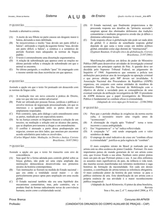 Simulado_ Oficiais da Marinha         Sistema               ALU B                    de Ensino                  Quadro Auxiliar da Armada _AA-AFN



 5ª QUESTÃO _________________________________________                         (D)   O Estado nacional, que finalmente proporcionou a tão
                                                                                    procurada resposta aos desafios da “primeira secessão”,
 Assinale a alternativa correta.                                                    surgiram apesar dos obstinados defensores das tradições
                                                                                    comunitárias e mediante progressiva erosão das já débeis e
 (A)      A morte de seu filhote no parto causou um desgaste maior à                diminutas soberanias locais.
          baleia, deixando-a mais debilitada.                                 (E)   Toda resposta eficaz à globalização não pode ser nada além
 (B)      Se reescrevermos o trecho “mas devido um parto difícil a                  de global. E o destino de semelhante resposta global
          baleia”, utilizando a vírgula da seguinte forma “mas, devido              depende de que surja e tome corpo um âmbito político
          um parto difícil, a baleia”, a sintática e a semântica do                 global, entendido como algo distinto de “internacional”.
          período ficariam mais adequadas às normas da língua                       (Zygmunt Bauman, O desafio ético da globalização, Correio
          padrão.                                                                                                      Braziliense, 21/07/2001)
 (C)      O texto é estruturalmente uma dissertação argumentativa.
 (D)      A relação de subordinação que aparece entre as orações no                  Manifestações públicas em defesa do poder do Ministério
          último período reflete a situação de subordinado em que o           Público (MP) para desenvolver atividades de investigação criminal
          animal se encontra.                                                 aconteceram nas principais capitais do País. A questão deve ser
 (E)      No último parágrafo, o vocábulo “para” foi empregado com            decidida pelo Supremo Tribunal Federal, no julgamento do
          o mesmo sentido nas duas ocorrências em que aparece.                Inquérito nº 1968. Argumenta-se que somente a polícia tem
                                                                              atribuições para praticar atos de investigação na apuração criminal
                                                                              e que provas obtidas pelo MP devem ser invalidadas. A
 6ª QUESTÃO _________________________________________                         Associação Nacional dos Procuradores da República (ANPR)
                                                                              organizou, em conjunto com outras entidades de membros do
 Assinale a opção em que o texto foi pontuado em desacordo com                Ministério Público, um Dia Nacional de Mobilização com o
 as normas da língua culta.                                                   objetivo de alertar a sociedade para as conseqüências de uma
                                                                              eventual restrição da atribuição investigatória do MP. O presidente
 (A)     A mediação traz um novo conceito à prática do Direito,               da ANPR destacou que o papel investigatório do Ministério
         uma vez que não tem caráter adversarial.                             Público é fundamental no combate eficaz à criminalidade.
 (B)     Pode ser utilizada por pessoas físicas, jurídicas e públicas e                    (Adaptado de www.mpu.gov.br/noticias - 22/06/2004)
         envolve técnicas de negociação processualizada, em que os
         interesses e a igualdade entre as partes devem ser                   8ª QUESTÃO _________________________________________
         amplamente respeitados.
 (C)     Pelo contrário, opta, pelo diálogo e pelo entendimento entre         (A)    Para que o período obedeça às exigências da norma escrita
         as partes, mediado por um especialista neutro.                              culta, é necessário inserir uma vírgula antes de
 (D)     Se na Justiça comum os litigantes buscam a solução de um                    “aconteceram” .
         terceiro, na mediação a solução está ao alcance das partes,          (B)    A eliminação da vírgula após “Federal” torna o texto
         que se dispõem previamente a chegar a um entendimento.                      incorreto e causa ambigüidade.
 (E)     O conflito é atenuado a partir dessa predisposição em                (C)    Em “Argumenta-se” o “se” indica reflexividade.
         negociar, comum aos dois lados, que anseiam por encontrar            (D)    A conjunção “e” está sendo empregada com o valor
         acordo satisfatório para todos os envolvidos.                               semântico de mas.
       (Carlos Miguel Aidar, Mediação, in Direito e Justiça, Correio          (E)    O emprego do sinal indicativo de crase em “combate eficaz
                                             Braziliense, 16/07/2001)                à criminalidade” justifica-se pela regência de “combate”.

 7ª QUESTÃO _________________________________________                                 O mais completo retrato do Brasil já realizado por um
                                                                              artista está na obra oceânica do pintor Candido Portinari. Os mais
 Assinale a opção em que o texto foi transcrito com erro de                   importantes países do mundo gostariam de ter um artista como
       concordância.                                                          este, que tivesse fixado a sua alma. Nenhum outro pintor pintou
 (A) Seja qual for a forma adotada para controle global sobre as              mais um país do que Portinari pintou o seu. A sua obra enfrentou
       forças globais, não pode ser uma cópia ampliada das                    os assuntos mais significativos do país, da infância à vida rural,
       instituições democráticas desenvolvidas nos primeiros                  das mazelas sociais manifestadas nos retirantes nordestinos à saga
       séculos da história contemporânea.                                     histórica da formação da nacionalidade. Em cada um desses
 (B) Tais instituições se fizeram na medida do Estado nacional –              assuntos, a contribuição do artista tornou-se referência obrigatória.
       que era então a totalidade social maior – e são                        O mais conhecido pintor da história do país tornou- se para o
       particularmente pouco aptas para ampliação em uma escala               público sinônimo de arte. Esta identificação de um artista com a
       global.                                                                própria essência de sua atividade é o maior reconhecimento
 (C) O Estado nacional também não era uma hipérbole dos                       público imaginável.
       mecanismos comunitários, mas, pelo contrário, era o                            (Adaptado de Jacob Klintowitz, O pintor da alma brasileira,
       produto final de formas radicalmente novas de convivência                                                                            Revista
       humana, assim como a solidariedade social.                                                  Sras e Srs, ano 2, nº 7, março/abril 2004, p. 87)


 Prova: Branca                                                            2                                            Concurso AA-AFN/09
 Profissão:                                               (CANDIDATOS ORIUNDOS DO CORPO AUXILIAR DE PRAÇAS – CAP)
 