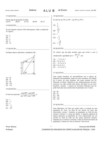 Simulado_ Oficiais da Marinha        Sistema           ALU B                    de Ensino                Quadro Auxiliar da Armada _AA-AFN



 15ª QUESTÃO ________________________________________                 19ª QUESTÃO ________________________________________

 Ocorre erro de pontuação na linha                                    O valor de sen 70º cos 50º + sen 50º cos 70º é:
 (A) 03        (B) 01       (C) 22      (D) 09     (E) 15
                                                                            1
 16ª QUESTÃO ________________________________________                 (A)
                                                                            2
 Se um conjunto A possui 1024 subconjuntos, então o cardinal de                3
 A é igual a:                                                         (B)
                                                                              2
                                                                      (C) 1
 (A)    5
                                                                                1
 (B)    7                                                             (D)   −
 (C)    8                                                                       2
 (D)    9                                                                          3
 (E)    10                                                            (E)   −
                                                                                  2

 17ª QUESTÃO ________________________________________                 20ª QUESTÃO ________________________________________

 Na figura abaixo, determine a medida de AB.                          Os valores que m pode assumir, para que exista o arco x
                                                                                                         m−2
                                                                      satisfazendo a igualdade sen x =       , são:
                                                                                                          2
                                                                      (A)   –1 ≤ m ≤ 1
                                                                      (B)   2 ≤ m ≤ 4
                                                                      (C)   –4 ≤ m ≤ 4
                                                                      (D)   0 ≤ m ≤ 4
                                                                      (E)   –2 ≤ m ≤ 2


                                                                      21ª QUESTÃO ________________________________________

                                                                      Uma equipe brasileira de automobilismo tem 4 pilotos de
 (A)    65                                                            diferentes nacionalidades, sendo um único brasileiro. Ela dispõe
 (B)    75                                                            de 4 carros, de cores distintas, dos quais somente um foi
 (C)    80                                                            fabricado no Brasil. Sabendo-se que obrigatoriamente ela deve
 (D)    105                                                           inscrever, em cada corrida, pelo menos um piloto ou um carro
 (E)    110                                                           brasileiro, assinale o número de inscrições diferentes que ela
                                                                      pode fazer para uma corrida onde irá participar com 3 carros.
 18ª QUESTÃO ________________________________________
                                                                      (A)   90
                       sen150º − cos120º                              (B)   95
 O valor da expressão                        é:
                      sen 2 10º + cos 2 170º                          (C)   100
                                                                      (D)   110
 (A)    1                                                             (E)   120
 (B)    –1
 (C)    2
 (D)    –2                                                            22ª QUESTÃO ________________________________________

 (E)        3                                                         Num laboratório, foi feito um estudo sobre a evolução de uma
                                                                      população de vírus. Ao final de um minuto do início das
                                                                      observações, existia 1 elemento na população; ao final de dois
                                                                      minutos, existiam 5, e assim por diante. A seguinte seqüência de
                                                                      figuras apresenta as populações do vírus (representado por um
                                                                      círculo) ao final de cada um dos quatro primeiros minutos.
                                                                      Supondo que se manteve constante o ritmo de desenvolvimento da
                                                                      população, o número de vírus no final de 1 hora era de:


 Prova: Branca                                                    4                                            Concurso AA-AFN/09
 Profissão:                                          (CANDIDATOS ORIUNDOS DO CORPO AUXILIAR DE PRAÇAS – CAP)
 