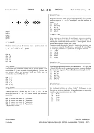 Simulado_ Oficiais da Marinha     Sistema              ALU B                   de Ensino                 Quadro Auxiliar da Armada _AA-AFN



                                                                        26ª QUESTÃO ________________________________________

                                                                        No plano cartesiano, a reta que passa pelo ponto P(6,9) e é paralela
                                                                        à reta de equação 2x + 3y = 6 intercepta o eixo das abscissas no
                                                                        ponto:
                                                                        (A) (13,0)
                                                                        (B) (35/2, 0)
                                                                        (C) (18,0)
                                                                        (D) (39/2, 0)
 (A) 241                                                                (E)    (23,0)
 (B) 238
 (C) 237                                                                27ª QUESTÃO ________________________________________
 (D) 233
 (E) 232                                                                Uma empresa usa dois tipos de embalagem para seus produtos.
                                                                        Ambas têm formato de cilindro circular reto. O raio da base da
 23ª QUESTÃO ________________________________________                   embalagem I tem 5cm e altura de 12cm, e a embalagem II, raio da
                                                                        base de 4cm e mesmo volume que a outra.
 O sétimo termo da P.G. de números reais e positivos dada por           Para a confecção das paredes laterais e dos círculos das bases usa-
                                                                        se um mesmo material. A razão entre a quantidade de material que
 ( x − 2, x 2 + 11,2 x + 2,...) vale:                                   se usa na que gasta mais e a quantidade da que gasta menos é:
                                                                        (A) 71/65
                                                                        (B) 76/70
 (A)    96                                                              (C) 81/75
 (B)    192                                                             (D) 86/80
 (C)    484                                                             (E)    91/85
 (D)    252
 (E)    384
                                                                        28ª QUESTÃO ________________________________________

 24ª QUESTÃO ________________________________________                   Três fragatas estão posicionadas nas coordenadas    (24 ,80); (-4,
 Uma coluna de Fuzileiros Navais deve ir de um ponto A de               -10) e (7, 20). Um navio pesqueiro encontra-se a mesma distância
 coordenadas (3, 6) para um ponto B coordenadas (6, 12). Para que       dos três navios de guerra. As coordenadas da embarcação civil é:
 essa coluna realize um percurso AMB em linha reta, as                  (A) (27, 90)
 coordenadas do ponto M podem ser:                                      (B) (3, 30)
                                                                        (C) (9, 30)
 (A)    (3, 7)                                                          (D) (-0, -30)
 (B)    (3, 9)                                                          (E)    (90,27)
 (C)    (4, 7)
 (D)    (4, 8)
 (E)    (4, 10)                                                         29ª QUESTÃO ________________________________________

 25ª QUESTÃO ________________________________________                   Um sinalizador esférico de volume 36πdm3 foi lançado ao mar.
                                                                        De volta ao navio, o sinalizador foi acondicionado em uma caixa
 A rota de um navio A é dada pela reta r: 2x + 2y = 3 e a de um         metálica, cuja menor dimensão deve valer:
 navio B pela reta s: 2x + y = 6. É correto afirmar que, no mapa,        (A)     36 dm
 essas rotas:                                                            (B)     18 dm
                                                                         (C)      9 dm
 (A) Se cruzam num ponto do 1º quadrante.                                (D)      6 dm
 (B) Se cruzam num ponto do 2º quadrante.                                (E)      3 dm
 (C) Se cruzam num ponto do 3º quadrante.
 (D) Se cruzam num ponto do 4º quadrante.
   (E) Nunca se cruzam.




 Prova: Branca                                                      5                                           Concurso AA-AFN/09
 Profissão:                                          (CANDIDATOS ORIUNDOS DO CORPO AUXILIAR DE PRAÇAS – CAP)
 