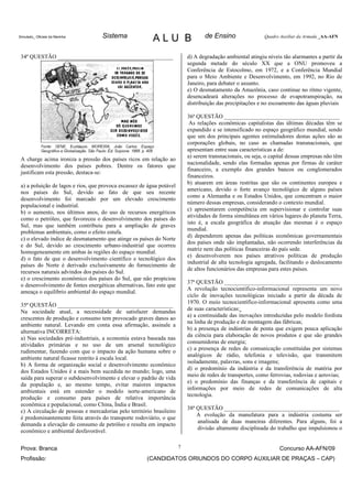 Simulado_ Oficiais da Marinha       Sistema               ALU B                   de Ensino                 Quadro Auxiliar da Armada _AA-AFN



 34ª QUESTÃO ________________________________________                      d) A degradação ambiental atingiu níveis tão alarmantes a partir da
                                                                           segunda metade do século XX que a ONU promoveu a
                                                                           Conferência de Estocolmo, em 1972, e a Conferência Mundial
                                                                           para o Meio Ambiente e Desenvolvimento, em 1992, no Rio de
                                                                           Janeiro, para debater o assunto.
                                                                           e) O desmatamento da Amazônia, caso continue no ritmo vigente,
                                                                           desencadeará alterações no processo de evapotranspiração, na
                                                                           distribuição das precipitações e no escoamento das águas pluviais

                                                                           36ª QUESTÃO ________________________________________
                                                                            As relações econômicas capitalistas das últimas décadas têm se
                                                                           expandido e se intensificado no espaço geográfico mundial, sendo
                                                                           que um dos principais agentes estimuladores destas ações são as
                                                                           corporações globais, no caso as chamadas transnacionais, que
                                                                           apresentam entre suas características a de:
                                                                           a) serem transnacionais, ou seja, o capital dessas empresas não têm
 A charge acima ironiza a pressão dos países ricos em relação ao
                                                                           nacionalidade, sendo elas formadas apenas por firmas de caráter
 desenvolvimento dos países pobres. Dentre os fatores que
                                                                           financeiro, a exemplo dos grandes bancos ou conglomerados
 justificam esta pressão, destaca-se:
                                                                           financeiros.
                                                                           b) atuarem em áreas restritas que são os continentes europeu e
 a) a poluição de lagos e rios, que provoca escassez de água potável
                                                                           americano, devido o forte avanço tecnológico de alguns países
 nos países do Sul, devido ao fato de que seu recente
                                                                           como a Alemanha e os Estados Unidos, que concentram o maior
 desenvolvimento foi marcado por um elevado crescimento
                                                                           número dessas empresas, considerando o contexto mundial.
 populacional e industrial.
                                                                           c) apresentarem competência em supervisionar e controlar suas
 b) o aumento, nos últimos anos, do uso de recursos energéticos
                                                                           atividades de forma simultânea em vários lugares do planeta Terra,
 como o petróleo, que favoreceu o desenvolvimento dos países do
                                                                           isto é, a escala geográfica de atuação das mesmas é o espaço
 Sul, mas que também contribuiu para a ampliação de graves
                                                                           mundial.
 problemas ambientais, como o efeito estufa.
                                                                           d) dependerem apenas das políticas econômicas governamentais
 c) o elevado índice de desmatamento que atinge os países do Norte
                                                                           dos países onde são implantadas, não ocorrendo interferências da
 e do Sul, devido ao crescimento urbano-industrial que ocorreu
                                                                           matriz nem das políticas financeiras do país sede.
 homogeneamente em ambas às regiões do espaço mundial.
                                                                           e) desenvolverem nos países atrativos políticas de produção
 d) o fato de que o desenvolvimento científico e tecnológico dos
                                                                           industrial de alta tecnologia agregada, facilitando o deslocamento
 países do Norte é derivado exclusivamente do fornecimento de
                                                                           de altos funcionários das empresas para estes países.
 recursos naturais advindos dos países do Sul.
 e) o crescimento econômico dos países do Sul, que não propiciou
                                                                           37ª QUESTÃO ________________________________________
 o desenvolvimento de fontes energéticas alternativas, fato este que
                                                                           A revolução tecnocientífico-informacional representa um novo
 ameaça o equilíbrio ambiental do espaço mundial.
                                                                           ciclo de inovações tecnológicas iniciado a partir da década de
                                                                           1970. O meio tecnocientífico-informacional apresenta como uma
 35ª QUESTÃO ________________________________________
                                                                           de suas características:
 Na sociedade atual, a necessidade de satisfazer demandas
                                                                           a) a continuidade das inovações introduzidas pelo modelo fordista
 crescentes de produção e consumo tem provocado graves danos ao
                                                                           na linha de produção e de montagem das fábricas;
 ambiente natural. Levando em conta essa afirmação, assinale a
                                                                           b) a presença de indústrias de ponta que exigem pouca aplicação
 alternativa INCORRETA:
                                                                           da ciência para elaboração de novos produtos e que são grandes
 a) Nas sociedades pré-industriais, a economia estava baseada nas
                                                                           consumidoras de energia;
 atividades primárias e no uso de um arsenal tecnológico
                                                                           c) a presença de redes de comunicação constituídas por sistemas
 rudimentar, fazendo com que o impacto da ação humana sobre o
                                                                           analógicos de rádio, telefonia e televisão, que transmitem
 ambiente natural ficasse restrito à escala local.
                                                                           isoladamente, palavras, sons e imagens;
 b) A forma de organização social e desenvolvimento econômico
                                                                           d) o predomínio da indústria e da transferência de matéria por
 dos Estados Unidos é a mais bem sucedida no mundo; logo, uma
                                                                           meio de redes de transportes, como ferrovias, rodovias e aerovias;
 saída para superar o subdesenvolvimento e elevar o padrão de vida
                                                                           e) o predomínio das finanças e da transferência de capitais e
 da população e, ao mesmo tempo, evitar maiores impactos
                                                                           informações por meio de redes de comunicações de alta
 ambientais está em estender o modelo norte-americano de
                                                                           tecnologia.
 produção e consumo para países de relativa importância
 econômica e populacional, como China, Índia e Brasil.
                                                                           38ª QUESTÃO ________________________________________
 c) A circulação de pessoas e mercadorias pelo território brasileiro
                                                                               A evolução da manufatura para a indústria costuma ser
 é predominantemente feita através do transporte rodoviário, o que
                                                                               analisada de duas maneiras diferentes. Para alguns, foi a
 demanda a elevação do consumo de petróleo e resulta em impacto
                                                                               divisão altamente disciplinada do trabalho que impulsionou o
 econômico e ambiental desfavorável.


 Prova: Branca                                                         7                                          Concurso AA-AFN/09
 Profissão:                                            (CANDIDATOS ORIUNDOS DO CORPO AUXILIAR DE PRAÇAS – CAP)
 