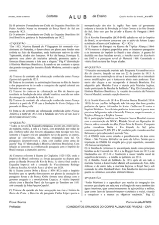 Simulado_ Oficiais da Marinha      Sistema               ALU B                   de Ensino                 Quadro Auxiliar da Armada _AA-AFN



 D) O primeiro Comandante-em-Chefe da Esquadra Brasileira foi             monopolização dos rios da região. Para tanto tal governante
 Pedro Antônio Nunes no comando da Força Naval do Sul em                  ordenou a invasão da Província do Mato Grosso e do Rio Grande
 março de 1823.                                                           do Sul, feito este que fez eclodir a Guerra do Paraguai (1864-
 E) O primeiro Comandante-em-Chefe da Esquadra Brasileira foi             1870).
 José Bonifácio, patriarca da Independência em 1822.                      D) A Revolta Farroupilha (1835-1845) eclodiu no sul do Império
                                                                          do Brasil, os revoltosos contaram com o apóio de Solano Lopez
 42ª QUESTÃO ________________________________________                     eclodindo a Guerra da Cisplatina (1825-1828).
 “Em 1553, Nicolau Durand de Villegagnon foi nomeado vice-                E) A Guerra do Paraguai ou Guerra da Tríplice Aliança (1864-
 almirante da Bretenha, e desenvolveu um plano para fundar uma            1870) marcou a disputa geopolítica entre os interesses paraguaios
 colônia na Baía de Guanabara, onde habitavam nativos da tribo            e os interesses do Império do Brasil e seus aliados. A guerra foi
 Tupinambá, aliados dos franceses. O Rei da França, Henrique II,          decidida em duas batalhas navais, a batalha naval do Riachuelo
 aprovou esse plano de iniciativa privada, prometeu apoio e               em 1865 e a passagem naval de Humaitá 1868. Garantindo a
 forneceu financiamento e dois para a viagem.” Pág 47 (Introdução         vitória final em terra das forças aliadas.
 à História Marítima Brasileira). Levando-se em contexto a época
 das grandes navegações durante a Idade Moderna, assinale a opção         44ª QUESTÃO ________________________________________
 correta:                                                                 “O terceiro encouraçado previsto pelo Programa Alexandrino era o
                                                                          Rio de Janeiro, lançado ao mar em 22 de janeiro de 1913. A
 A) Trata-se do contexto da colonização conhecida como França             demora em sua construção se deveu à necessidade de se introduzir
 Equinocial a partir de 1555.                                             novas modificações que o tornassem ainda mais poderoso. Este
 B) Trata-se do contexto da colonização francesa no Rio de Janeiro        navio não chegou a ser incorporado à Armada Brasileira. Foi
 e dos preparativos da invasão e conquista da capital colonial em         adquirido pela Marinha Turca e depois pela Marinha Inglesa,
 Salvador no ano seguinte.                                                tendo participado da Batalha da Jutlândia.” Pág 126 (Introdução à
 C) Trata-se do contexto de colonização no Rio de Janeiro que             História Marítima Brasileira). A respeito do contexto da Primeira
 resultaria na fundação da única cidade brasileira nascida nas mãos       Guerra Mundial, assinale a opção incorreta:
 de estrangeiros: a cidade do forte São Luiz.
 D) Trata-se do contexto da colonização conhecida como França             A) A Grande Guerra de 1914 ou Primeira Guerra Mundial (1914-
 Antártica a partir de 1555 com a fundação do Forte Coligny e do          1918) foi um conflito deflagrado sob liderança das duas grandes
 povoado de Henryville.                                                   potências da época: Alemanha do Kaiser Guilherme II contra o
                                                                          Império Britânico. As referidas potências trouxeram à guerra seus
 E) Trata-se do contexto da colonização conhecida como França
                                                                          parceiros beligerantes sob a forma de Alianças, respectivamente, a
 Antártica a partir de 1555 com a fundação do Forte de São Luiz e
                                                                          Tríplice Aliança e a Tríplice Entente.
 do povoado de Henryville.
                                                                          B) A participação brasileira na Primeira Guerra Mundial ocorreu
                                                                          com a estruturação da DNOG, Divisão Naval em Operações de
 43ª QUESTÃO ________________________________________
                                                                          Guerra, sob o comando do Alm. Pedro Max de Frontin. Composta
 “Todos os navios da Esquadra paraguaia, exceto um, eram navios
                                                                          pelos cruzadores Bahia e Rio Grande do Sul, pelos
 de madeira, mistos, a vela e a vapor, com propulsão por rodas de
                                                                          contratorpedeiros PI, RN, PB e SC, também pelo cruzador-auxiliar
 pás. Embora todos eles fossem adequados para navegar nos rios,
                                                                          Belmonte e pelo rebocador Laurindo Pitta.
 somente o Taquary era um verdadeiro navio de guerra; os outros,
                                                                          C) A DNOG tinha como missão o patrulhamento da área entre
 apesar de convertidos, não foram projetados para tal. Os
                                                                          Dakar – São Vicente- Gibraltar na costa da África. Sendo que a
 paraguaios desenvolveram a chata com canhão como arma de
                                                                          tripulação da DNOG foi atingida pela gripe espanhola, causando
 guerra” Pág 107 (Introdução à História Marítima Brasileira). Com
                                                                          156 baixas na tripulação.
 relação ao contexto da confrontação paraguaia com o Império do
                                                                          D) A Batalha do Atlântico foi encarniçada, tendo como principais
 Brasil marque a alternativa correta:
                                                                          batalhas as de: Coronel em 1914; a de Dogger Bank em 1915; a de
                                                                          Dardanellos em 1915-16 e finalmente a maior batalha naval de
 A) Contexto referente à Guerra da Cisplatina 1825-1828, onde o
                                                                          superfície da história – a batalha de jutlândia em 1916.
 Império do Brasil enfrentou as forças paraguaias na disputa pela
                                                                          E) A Batalha Naval de Jutlândia de 1916 opôs de um lado a
 posse da Banda Oriental do Rio da Prata. A vitória final coube a
                                                                          marinha Alemã, a Kaiserlische Marine sob comando do Alm. John
 Esquadra Imperial sob o comando do Vice-almirante Rodrigo
                                                                          Jellicoe, e de outro lado, a marinha Inglesa, a Royal Navy sob
 Lobo na Batalha Naval do Banco de Ortiz em 1826.
                                                                          comando do Alm. Reinhard Sheer. Esta batalha foi decisiva para a
 B) A Guerra contra Oribe e Rosas (1850-1852) onde o Império
                                                                          guerra no Atlântico, com clara vitória britânica.
 brasileiro que se opunha frontalmente aos planos de anexação do
 paraguaio Rosas e do blanco Oribe formou uma aliança com o
                                                                          45ª QUESTÃO ________________________________________
 governo uruguaio e o oposicionista Urquiza. A vitória Imperial
 adveio com a Batalha Naval da Passagem de Tonelero em 1851               “Poder Marítimo é a capacidade que resulta da integração dos
 sob comando de John Pascoe Grenfell.                                     recursos que dispõe um país para a utilização do mar e também das
                                                                          águas interiores, quer como instrumento de ação política e militar,
 C) Trata-se da questão da livre navegação nos rios e limites da
                                                                          quer como fator de desenvolvimento econômico e social, visando
 Bacia do Prata, o Governo do paraguaio Carlos López queria a
                                                                          a conquistar e a manter os objetivos nacionais.” Pág 12

 Prova: Branca                                                        9                                          Concurso AA-AFN/09
 Profissão:                                           (CANDIDATOS ORIUNDOS DO CORPO AUXILIAR DE PRAÇAS – CAP)
 