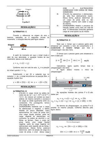 CASD Vestibulares FRENTE N 3
RESOLUÇÃO 2
ALTERNATIVA C
Fixando o referencial na origem do eixo x
teremos, passados os 4 segundos iniciais do
movimento, a situação descrita pela figura abaixo:
A partir do momento em que o móvel muda o
valor de sua velocidade, a equação horária de seu
movimento passa a ser dada por:
𝑥 = 𝑥 𝑜 + 𝑣(𝑡 − 𝑡 𝑜)
Conforme visto em sala de aula, 𝑥 𝑜 é a posição
do móvel quando 𝑡 = 𝑡0.
Substituindo v por 25 e sabendo que no
instante t = 4s, o móvel encontra-se na posição 80m, a
equação horária fica:
𝑥 = 80 + 25( 𝑡 − 4) ⇔ 𝑥 = −20 + 25𝑡
RESOLUÇÃO 3
ALTERNATIVA B
I. (FALSA) A carga inicial na esfera de
cobre era de: Q = -ne = -1019.1,6.10-19 =
1,6 C. Ao colocar em contato as duas
esferas de mesmo tamanho o excesso
de carga se divide igualmente entre os
condutores. Por conseguinte, temos
uma carga de -0,8 C.
II. (VERDADEIRA) Sabendo que a carga
do eletroscópio é negativa, a folhas
estarão um pouco afastadas. Caso
aproximemos um corpo de prova com
uma carga líquida positiva, parte da
carga negativa do eletroscópio se
concentra na esfera de alumínio e as
folhas se fecham. Caso o corpo de
prova tenha uma carga líquida
negativa, parte da carga negativa do
eletroscópio será repelida até as folhas,
afastando-as. Dessa forma, pode-se
determinar, além do estado de carga do
corpo de prova, o sinal dessa carga
COM O ELETROSCÓPIO
CARREGADO COM CARGA DE SINAL
CONHECIDO.
III. (FALSA) Ao aterrarmos o eletroscópio,
ele volta ficar eletricamente neutro.
Dessa forma, pode-se determinar se
um corpo de prova está ou não
carregado, mesmo sem saber a carga
do mesmo.
IV. (VERDADEIRA) Haveria o processo de
indução padrão como visto em sala de
aula. O eletroscópio (induzido) ganharia
carga de sinal oposto ao do indutor.
RESOLUÇÃO 4
ALTERNATIVA E
Note que o tempo que a pessoa gasta para
atravessar por completo o trem de comprimento L é
exatamente o mesmo tempo que leva a
ultrapassagem dos dois trens.
O tempo que a pessoa gasta para atravessar o
trem é dado por:
𝑣 =
𝛥𝑠
𝛥𝑡
⇔ 2 =
𝐿
𝑡
⇔ 𝑡 =
𝐿
2
eq.(1)
Calculemos agora quanto tempo leva a
ultrapassagem dos trens.
A figura abaixo mostra o início da
ultrapassagem.
As equações horárias dos pontos P e Q são
dadas por:
𝑥 𝑃 = 𝑥0 + 𝑣( 𝑡 − 𝑡0) ⇔ 𝑥 𝑝 = 29𝑡
𝑥 𝑄 = 𝑥0 + 𝑣( 𝑡 − 𝑡0) ⇔ 𝑥 𝑄 = (𝐿 + 180) + 19𝑡
No término da ultrapassagem, os pontos P e Q
estarão na mesma posição, conforme descrito pela
figura abaixo.
𝑥 𝑃 = 𝑥 𝑄 ⇔ 29𝑡 = (𝐿 + 180) + 19𝑡
10𝑡 = 𝐿 + 180 ⇔ 𝑡 =
𝐿+180
10
eq.(2)
 