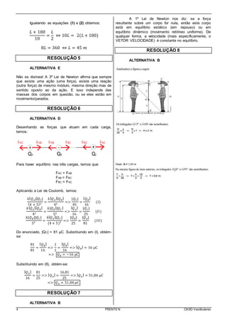 4 FRENTE N CASD Vestibulares
Igualando as equações (1) e (2) obtemos:
𝐿 + 180
10
=
𝐿
2
⇔ 10𝐿 = 2(𝐿 + 180)
8𝐿 = 360 ⇔ 𝐿 = 45 𝑚
RESOLUÇÃO 5
ALTERNATIVA E
Não se distraia! A 3ª Lei de Newton afirma que sempre
que existe uma ação (uma força), existe uma reação
(outra força) de mesmo módulo, mesma direção mas de
sentido oposto ao da ação. E isso independe das
massas dos corpos em questão, ou se eles estão em
movimento/parados.
RESOLUÇÃO 6
ALTERNATIVA D
Desenhando as forças que atuam em cada carga,
temos:
Para haver equilíbrio nas três cargas, temos que:
FAC = FAB
FAB = FBC
FBC = FAC
Aplicando a Lei de Coulomb, temos:
𝑘| 𝑄 𝐴|| 𝑄 𝐶|
(4 + 5)2
=
𝑘| 𝑄 𝐴
|| 𝑄 𝐵
|
42
=>
|𝑄 𝐶|
81
=
| 𝑄 𝐵
|
16
(𝐼)
𝑘| 𝑄 𝐴
|| 𝑄 𝐵
|
42
=
𝑘|𝑄 𝐵
||𝑄 𝐶
|
52
=>
| 𝑄 𝐴
|
16
=
|𝑄 𝐶|
25
(𝐼𝐼)
𝑘|𝑄 𝐵||𝑄 𝐶|
5²
=
𝑘| 𝑄 𝐴
||𝑄 𝐶 |
(4 + 5)²
=>
|𝑄 𝐵|
25
=
|𝑄 𝐴|
81
(𝐼𝐼𝐼)
Do enunciado, |QC| = 81 μC. Substituindo em (I), obtém-
se:
81
81
=
| 𝑄 𝐵
|
16
=>
1
1
=
| 𝑄 𝐵
|
16
=> | 𝑄 𝐵
| = 16 μC
=> 𝑄 𝐵 = −16 μC
Substituindo em (II), obtém-se:
| 𝑄 𝐴
|
16
=
81
25
=> | 𝑄 𝐴
| =
16.81
25
=> | 𝑄 𝐴
| = 51,84 𝜇𝐶
=> 𝑄 𝐴 = 51,84 𝜇𝐶
RESOLUÇÃO 7
ALTERNATIVA B
A 1ª Lei de Newton nos diz: se a força
resultante sobre um corpo for nula, então este corpo
está em equilíbrio estático (em repouso) ou em
equilíbrio dinâmico (movimento retilíneo uniforme). De
qualquer forma, a velocidade (mais especificamente, o
VETOR VELOCIDADE) é constante no equilíbrio.
RESOLUÇÃO 8
ALTERNATIVA B
 
