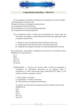 10 
Conhecimentos Específicos – BLOCO 1 
21) A(s) seguinte(s) atividade(s) constitui(em) um treinamento no local do trabalho: 
(A) dramatizações e estudos de caso 
(B) jogos de empresas e modelagem comportamental 
(C) um programa formal de mentoring 
(D) uma palestra ao vivo com conceituado pesquisador 
(E) um programa de instrução programada 
22) O recrutamento interno se traduz pelo preenchimento dos cargos vagos por funcionários selecionados e posteriormente promovidos pela organização, tendo as seguintes características: 
I - redução do custo de contratação, pela minimização de processos; 
II - minimização do hiato funcional, dada a otimização operacional; 
III - ampliação das unidades de controle, em virtude da qualificação funcional. 
Das características, representa(m) vantagem(ns) do processo de recrutamento interno SOMENTE a(s) característica(s) 
(A) I 
(B) II 
(C) I e II 
(D) I e III 
(E) II e III 
23) Remuneração é o processo que envolve todas as formas de pagamento e recompensas aos funcionários decorrentes do seu emprego, sendo as recompensas os valores efetivamente pagos (CHIAVENATO, 2004). A esse respeito, considere as seguintes variáveis: 
I - férias, gorjetas e comissões; 
II - gratificações, 13o salário e adicionais; 
III - férias, prêmios e decorrências dos benefícios. 
As variáveis que representam recompensas financeiras indiretas estão corretas SOMENTE em 
(A) I 
(B) II 
(C) III 
(D) I e II 
(E) II e III  