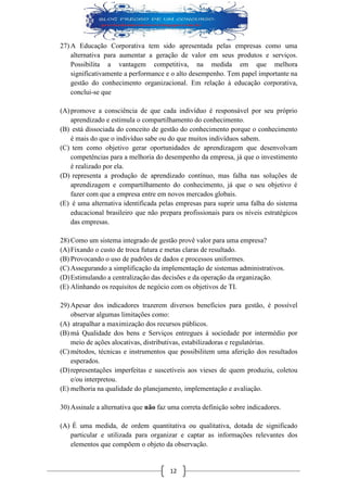 12 
27) A Educação Corporativa tem sido apresentada pelas empresas como uma alternativa para aumentar a geração de valor em seus produtos e serviços. Possibilita a vantagem competitiva, na medida em que melhora significativamente a performance e o alto desempenho. Tem papel importante na gestão do conhecimento organizacional. Em relação à educação corporativa, conclui-se que 
(A) promove a consciência de que cada indivíduo é responsável por seu próprio aprendizado e estimula o compartilhamento do conhecimento. 
(B) está dissociada do conceito de gestão do conhecimento porque o conhecimento é mais do que o indivíduo sabe ou do que muitos indivíduos sabem. 
(C) tem como objetivo gerar oportunidades de aprendizagem que desenvolvam competências para a melhoria do desempenho da empresa, já que o investimento é realizado por ela. 
(D) representa a produção de aprendizado contínuo, mas falha nas soluções de aprendizagem e compartilhamento do conhecimento, já que o seu objetivo é fazer com que a empresa entre em novos mercados globais. 
(E) é uma alternativa identificada pelas empresas para suprir uma falha do sistema educacional brasileiro que não prepara profissionais para os níveis estratégicos das empresas. 
28) Como um sistema integrado de gestão provê valor para uma empresa? 
(A) Fixando o custo de troca futura e metas claras de resultado. 
(B) Provocando o uso de padrões de dados e processos uniformes. 
(C) Assegurando a simplificação da implementação de sistemas administrativos. 
(D) Estimulando a centralização das decisões e da operação da organização. 
(E) Alinhando os requisitos de negócio com os objetivos de TI. 
29) Apesar dos indicadores trazerem diversos benefícios para gestão, é possível observar algumas limitações como: 
(A) atrapalhar a maximização dos recursos públicos. 
(B) má Qualidade dos bens e Serviços entregues à sociedade por intermédio por meio de ações alocativas, distributivas, estabilizadoras e regulatórias. 
(C) métodos, técnicas e instrumentos que possibilitem uma aferição dos resultados esperados. 
(D) representações imperfeitas e suscetíveis aos vieses de quem produziu, coletou e/ou interpretou. 
(E) melhoria na qualidade do planejamento, implementação e avaliação. 
30) Assinale a alternativa que não faz uma correta definição sobre indicadores. 
(A) É uma medida, de ordem quantitativa ou qualitativa, dotada de significado particular e utilizada para organizar e captar as informações relevantes dos elementos que compõem o objeto da observação.  