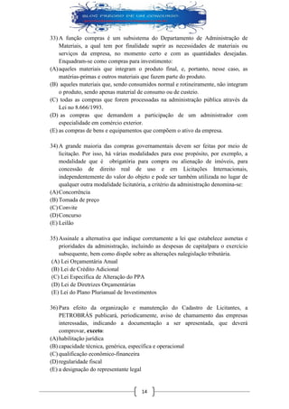14 
33) A função compras é um subsistema do Departamento de Administração de Materiais, a qual tem por finalidade suprir as necessidades de materiais ou serviços da empresa, no momento certo e com as quantidades desejadas. Enquadram-se como compras para investimento: 
(A) aqueles materiais que integram o produto final, e, portanto, nesse caso, as matérias-primas e outros materiais que fazem parte do produto. 
(B) aqueles materiais que, sendo consumidos normal e rotineiramente, não integram o produto, sendo apenas material de consumo ou de custeio. 
(C) todas as compras que forem processadas na administração pública através da Lei no 8.666/1993. 
(D) as compras que demandem a participação de um administrador com especialidade em comércio exterior. 
(E) as compras de bens e equipamentos que compõem o ativo da empresa. 
34) A grande maioria das compras governamentais devem ser feitas por meio de licitação. Por isso, há várias modalidades para esse propósito, por exemplo, a modalidade que é obrigatória para compra ou alienação de imóveis, para concessão de direito real de uso e em Licitações Internacionais, independentemente do valor do objeto e pode ser também utilizada no lugar de qualquer outra modalidade licitatória, a critério da administração denomina-se: 
(A) Concorrência 
(B) Tomada de preço 
(C) Convite 
(D) Concurso 
(E) Leilão 
35) Assinale a alternativa que indique corretamente a lei que estabelece asmetas e prioridades da administração, incluindo as despesas de capitalpara o exercício subsequente, bem como dispõe sobre as alterações nalegislação tributária. 
(A) Lei Orçamentária Anual 
(B) Lei de Crédito Adicional 
(C) Lei Específica de Alteração do PPA 
(D) Lei de Diretrizes Orçamentárias 
(E) Lei do Plano Plurianual de Investimentos 
36) Para efeito da organização e manutenção do Cadastro de Licitantes, a PETROBRÁS publicará, periodicamente, aviso de chamamento das empresas interessadas, indicando a documentação a ser apresentada, que deverá comprovar, exceto: 
(A) habilitação jurídica 
(B) capacidade técnica, genérica, específica e operacional 
(C) qualificação econômico-financeira 
(D) regularidade fiscal 
(E) a designação do representante legal  