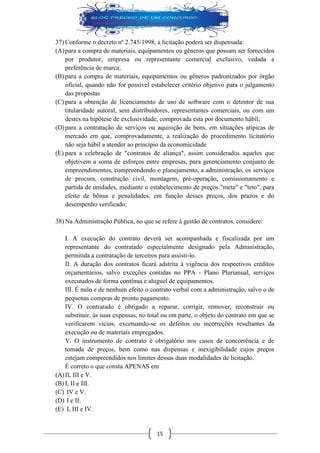 15 
37) Conforme o decreto nº 2.745/1998, a licitação poderá ser dispensada: 
(A) para a compra de materiais, equipamentos ou gêneros que possam ser fornecidos por produtor, empresa ou representante comercial exclusivo, vedada a preferência de marca; 
(B) para a compra de materiais, equipamentos ou gêneros padronizados por órgão oficial, quando não for possível estabelecer critério objetivo para o julgamento das propostas 
(C) para a obtenção de licenciamento de uso de software com o detentor de sua titularidade autoral, sem distribuidores, representantes comerciais, ou com um destes na hipótese de exclusividade, comprovada esta por documento hábil; 
(D) para a contratação de serviços ou aquisição de bens, em situações atípicas de mercado em que, comprovadamente, a realização do procedimento licitatório não seja hábil a atender ao princípio da economicidade 
(E) para a celebração de "contratos de aliança", assim considerados aqueles que objetivem a soma de esforços entre empresas, para gerenciamento conjunto de empreendimentos, compreendendo o planejamento, a administração, os serviços de procura, construção civil, montagem, pré-operação, comissionamento e partida de unidades, mediante o estabelecimento de preços "meta" e "teto", para efeito de bônus e penalidades, em função desses preços, dos prazos e do desempenho verificado; 
38) Na Administração Pública, no que se refere à gestão de contratos, considere: 
I. A execução do contrato deverá ser acompanhada e fiscalizada por um representante do contratado especialmente designado pela Administração, permitida a contratação de terceiros para assisti-lo. 
II. A duração dos contratos ficará adstrita à vigência dos respectivos créditos orçamentários, salvo exceções contidas no PPA - Plano Plurianual, serviços executados de forma contínua e aluguel de equipamentos. 
III. É nulo e de nenhum efeito o contrato verbal com a administração, salvo o de pequenas compras de pronto pagamento. 
IV. O contratado é obrigado a reparar, corrigir, remover, reconstruir ou substituir, às suas expensas, no total ou em parte, o objeto do contrato em que se verificarem vícios, excetuando-se os defeitos ou incorreções resultantes da execução ou de materiais empregados. 
V. O instrumento de contrato é obrigatório nos casos de concorrência e de tomada de preços, bem como nas dispensas e inexigibilidade cujos preços estejam compreendidos nos limites dessas duas modalidades de licitação. 
É correto o que consta APENAS em 
(A) II, III e V. 
(B) I, II e III. 
(C) IV e V. 
(D) I e II. 
(E) I, III e IV.  