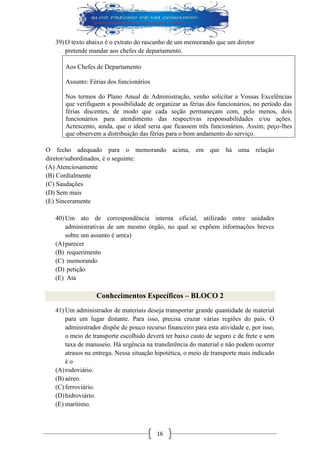 16 
39) O texto abaixo é o extrato do rascunho de um memorando que um diretor pretende mandar aos chefes de departamento. 
Aos Chefes de Departamento 
Assunto: Férias dos funcionários 
Nos termos do Plano Anual de Administração, venho solicitar a Vossas Excelências que verifiquem a possibilidade de organizar as férias dos funcionários, no período das férias discentes, de modo que cada seção permaneçam com, pelo menos, dois funcionários para atendimento das respectivas responsabilidades e/ou ações. Acrescento, ainda, que o ideal seria que ficassem três funcionários. Assim, peço-lhes que observem a distribuição das férias para o bom andamento do serviço. 
O fecho adequado para o memorando acima, em que há uma relação diretor/subordinados, é o seguinte: 
(A) Atenciosamente 
(B) Cordialmente 
(C) Saudações 
(D) Sem mais 
(E) Sinceramente 
40) Um ato de correspondência interna oficial, utilizado entre unidades administrativas de um mesmo órgão, no qual se expõem informações breves sobre um assunto é um(a) 
(A) parecer 
(B) requerimento 
(C) memorando 
(D) petição 
(E) Ata 
Conhecimentos Específicos – BLOCO 2 
41) Um administrador de materiais deseja transportar grande quantidade de material para um lugar distante. Para isso, precisa cruzar várias regiões do país. O administrador dispõe de pouco recurso financeiro para esta atividade e, por isso, o meio de transporte escolhido deverá ter baixo custo de seguro e de frete e sem taxa de manuseio. Há urgência na transferência do material e não podem ocorrer atrasos na entrega. Nessa situação hipotética, o meio de transporte mais indicado é o 
(A) rodoviário. 
(B) aéreo. 
(C) ferroviário. 
(D) hidroviário. 
(E) marítimo.  