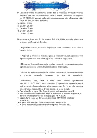 19 
49) Uma revendedora de automóveis usados tem a política de revender o veículo adquirido com 15% de lucro sobre o valor da venda. Um veículo foi adquirido por R$ 24.000,00. Assinale a alternativa que apresenta o intervalo em que está o valor, em reais, de venda do veículo. 
(A) 24.000 - 25.000 
(B) 25.000 - 26.000 
(C) 26.000 - 27.000 
(D) 27.000 - 28.000 
(E) 28.000 - 29.000 
50) Na negociação de uma dívida no valor de R$ 10.000,00, o credor ofereceu as seguintes opções para o devedor. I Pagar toda a dívida, no ato da negociação, com desconto de 1,8% sobre o valor da dívida. II Pagar em 2 prestações mensais, iguais e consecutivas, sem desconto, com a primeira prestação vencendo depois de 2 meses da negociação. III Pagar em 3 prestações mensais, iguais e consecutivas, sem desconto, com a primeira prestação vencendo um mês após a negociação. IV Pagar em 4 prestações mensais, iguais e consecutivas, sem desconto, com a primeira prestação vencendo no ato da negociação. Considerando 0,99, 0,98 e 0,97 como valores aproximados para , respectivamente, e supondo que o devedor poderá aplicar, no ato da negociação e a juros compostos de 1% ao mês, quantias necessárias ao pagamento da dívida, assinale a opção correta. 
(A) Para o devedor, a opção III é financeiramente mais vantajosa que a II. 
(B) Para ter quantias suficientes para pagar as prestações ao escolher a opção III, o devedor deverá aplicar, no ato da negociação, R$ 9.750,00. 
(C) Se escolher a opção I, o devedor desembolsará R$ 9.800,00 no ato da negociação. 
(D) A opção mais vantajosa financeiramente para o devedor é a I. 
(E) A opção menos vantajosa financeiramente para o devedor é a IV. 
 