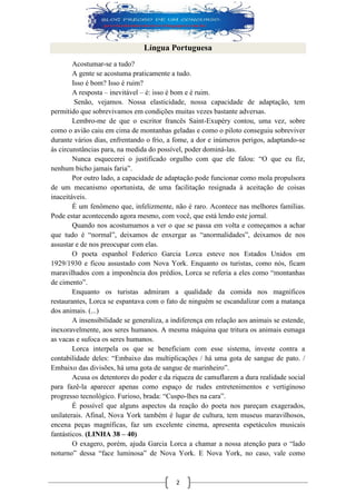 2 Língua Portuguesa 
Acostumar-se a tudo? 
A gente se acostuma praticamente a tudo. 
Isso é bom? Isso é ruim? 
A resposta – inevitável – é: isso é bom e é ruim. 
Senão, vejamos. Nossa elasticidade, nossa capacidade de adaptação, tem permitido que sobrevivamos em condições muitas vezes bastante adversas. 
Lembro-me de que o escritor francês Saint-Exupéry contou, uma vez, sobre como o avião caiu em cima de montanhas geladas e como o piloto conseguiu sobreviver durante vários dias, enfrentando o frio, a fome, a dor e inúmeros perigos, adaptando-se às circunstâncias para, na medida do possível, poder dominá-las. 
Nunca esquecerei o justificado orgulho com que ele falou: “O que eu fiz, nenhum bicho jamais faria”. 
Por outro lado, a capacidade de adaptação pode funcionar como mola propulsora de um mecanismo oportunista, de uma facilitação resignada à aceitação de coisas inaceitáveis. 
É um fenômeno que, infelizmente, não é raro. Acontece nas melhores famílias. Pode estar acontecendo agora mesmo, com você, que está lendo este jornal. 
Quando nos acostumamos a ver o que se passa em volta e começamos a achar que tudo é “normal”, deixamos de enxergar as “anormalidades”, deixamos de nos assustar e de nos preocupar com elas. 
O poeta espanhol Federico Garcia Lorca esteve nos Estados Unidos em 1929/1930 e ficou assustado com Nova York. Enquanto os turistas, como nós, ficam maravilhados com a imponência dos prédios, Lorca se referia a eles como “montanhas de cimento”. 
Enquanto os turistas admiram a qualidade da comida nos magníficos restaurantes, Lorca se espantava com o fato de ninguém se escandalizar com a matança dos animais. (...) 
A insensibilidade se generaliza, a indiferença em relação aos animais se estende, inexoravelmente, aos seres humanos. A mesma máquina que tritura os animais esmaga as vacas e sufoca os seres humanos. 
Lorca interpela os que se beneficiam com esse sistema, investe contra a contabilidade deles: “Embaixo das multiplicações / há uma gota de sangue de pato. / Embaixo das divisões, há uma gota de sangue de marinheiro”. 
Acusa os detentores do poder e da riqueza de camuflarem a dura realidade social para fazê-la aparecer apenas como espaço de rudes entretenimentos e vertiginoso progresso tecnológico. Furioso, brada: “Cuspo-lhes na cara”. 
É possível que alguns aspectos da reação do poeta nos pareçam exagerados, unilaterais. Afinal, Nova York também é lugar de cultura, tem museus maravilhosos, encena peças magníficas, faz um excelente cinema, apresenta espetáculos musicais fantásticos. (LINHA 38 – 40) 
O exagero, porém, ajuda Garcia Lorca a chamar a nossa atenção para o “lado noturno” dessa “face luminosa” de Nova York. E Nova York, no caso, vale como  