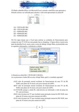 21 
55) Dada a planilha abaixo, do Microsoft Excel, assinale a alternativa que apresenta a fórmula correta a ser utilizada para calcular o valor total apresentado na célula B7 
(A) =TOTAL(B3+B6) 
(B) =TOTAL(B3-B6) 
(C) =SOMA(B3-B6) 
(D) =SOMA(B3:B6) 
(E) =SOMA(B3;B6) 
56) Um rapaz deseja usar o Excel para analisar as condições de financiamento para compra de uma TV LCD em uma grande loja no shopping. A figura abaixo mostra uma parte da planilha Excel, assim como a caixa de diálogo Atingir Meta, já preenchida com as seguintes informações e referências a células: 
Definir célula: $B$4 Para valor: 200 Alternando célula: $B$1 
A fórmula na célula B4 é =PGTO (B3/12;B2;B1). 
Ao se pressionar o botão OK na caixa Atingir Meta, qual é o resultado esperado? 
(A) O valor da prestação mensal resultante do financiamento de uma TV de R$ 50,00, num plano de 36 meses com juros mensais de 6,00%. 
(B) O valor da prestação mensal resultante do financiamento de uma TV de R$ 50,00, num plano de 36 meses com juros anuais de 6,00%. 
(C) #VALOR, porque a célula B1, onde deveria ser informado o valor do preço da TV, está em branco. 
(D) O valor do preço da TV que resultará numa prestação mensal de R$ 50,00, num plano de 36 meses com juros mensais de 6,00%. 
(E) O valor do preço da TV que resultará numa prestação mensal de R$ 50,00, num plano de 36 meses com juros anuais de 6,00%.  