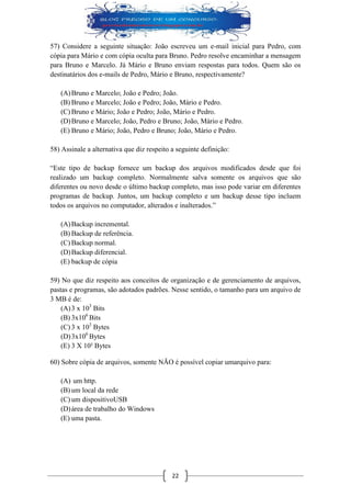 22 
57) Considere a seguinte situação: João escreveu um e-mail inicial para Pedro, com cópia para Mário e com cópia oculta para Bruno. Pedro resolve encaminhar a mensagem para Bruno e Marcelo. Já Mário e Bruno enviam respostas para todos. Quem são os destinatários dos e-mails de Pedro, Mário e Bruno, respectivamente? 
(A) Bruno e Marcelo; João e Pedro; João. 
(B) Bruno e Marcelo; João e Pedro; João, Mário e Pedro. 
(C) Bruno e Mário; João e Pedro; João, Mário e Pedro. 
(D) Bruno e Marcelo; João, Pedro e Bruno; João, Mário e Pedro. 
(E) Bruno e Mário; João, Pedro e Bruno; João, Mário e Pedro. 
58) Assinale a alternativa que diz respeito a seguinte definição: 
“Este tipo de backup fornece um backup dos arquivos modificados desde que foi realizado um backup completo. Normalmente salva somente os arquivos que são diferentes ou novo desde o último backup completo, mas isso pode variar em diferentes programas de backup. Juntos, um backup completo e um backup desse tipo incluem todos os arquivos no computador, alterados e inalterados.” 
(A) Backup incremental. 
(B) Backup de referência. 
(C) Backup normal. 
(D) Backup diferencial. 
(E) backup de cópia 
59) No que diz respeito aos conceitos de organização e de gerenciamento de arquivos, pastas e programas, são adotados padrões. Nesse sentido, o tamanho para um arquivo de 3 MB é de: 
(A) 3 x 103 Bits 
(B) 3x106 Bits 
(C) 3 x 103 Bytes 
(D) 3x106 Bytes 
(E) 3 X 10² Bytes 
60) Sobre cópia de arquivos, somente NÃO é possível copiar umarquivo para: 
(A) um http. 
(B) um local da rede 
(C) um dispositivoUSB 
(D) área de trabalho do Windows 
(E) uma pasta. 
 