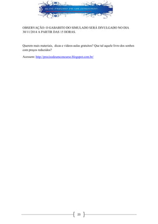 23 
OBSERVAÇÃO: O GABARITO DO SIMULADO SERÁ DIVULGADO NO DIA 30/11/2014 A PARTIR DAS 15 HORAS. 
Querem mais materiais, dicas e vídeos-aulas gratuitos? Que tal aquele livro dos sonhos com preços reduzidos? 
Acessem: http://precisodeumconcurso.blogspot.com.br/ 
