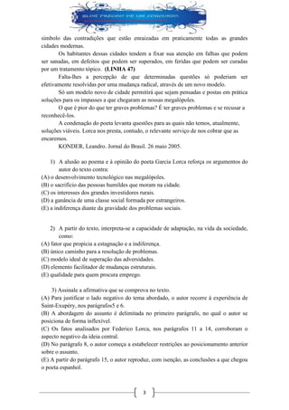 3 
símbolo das contradições que estão enraizadas em praticamente todas as grandes cidades modernas. 
Os habitantes dessas cidades tendem a fixar sua atenção em falhas que podem ser sanadas, em defeitos que podem ser superados, em feridas que podem ser curadas por um tratamento tópico. (LINHA 47) 
Falta-lhes a percepção de que determinadas questões só poderiam ser efetivamente resolvidas por uma mudança radical, através de um novo modelo. 
Só um modelo novo de cidade permitirá que sejam pensadas e postas em prática soluções para os impasses a que chegaram as nossas megalópoles. 
O que é pior do que ter graves problemas? É ter graves problemas e se recusar a reconhecê-los. 
A condenação do poeta levanta questões para as quais não temos, atualmente, soluções viáveis. Lorca nos presta, contudo, o relevante serviço de nos cobrar que as encaremos. 
KONDER, Leandro. Jornal do Brasil. 26 maio 2005. 
1) A alusão ao poema e à opinião do poeta Garcia Lorca reforça os argumentos do autor do texto contra: 
(A) o desenvolvimento tecnológico nas megalópoles. 
(B) o sacrifício das pessoas humildes que moram na cidade. 
(C) os interesses dos grandes investidores rurais. 
(D) a ganância de uma classe social formada por estrangeiros. 
(E) a indiferença diante da gravidade dos problemas sociais. 
2) A partir do texto, interpreta-se a capacidade de adaptação, na vida da sociedade, como: 
(A) fator que propicia a estagnação e a indiferença. 
(B) único caminho para a resolução de problemas. 
(C) modelo ideal de superação das adversidades. 
(D) elemento facilitador de mudanças estruturais. 
(E) qualidade para quem procura emprego. 
3) Assinale a afirmativa que se comprova no texto. 
(A) Para justificar o lado negativo do tema abordado, o autor recorre à experiência de Saint-Exupéry, nos parágrafos5 e 6. 
(B) A abordagem do assunto é delimitada no primeiro parágrafo, no qual o autor se posiciona de forma inflexível. 
(C) Os fatos analisados por Federico Lorca, nos parágrafos 11 a 14, corroboram o aspecto negativo da ideia central. 
(D) No parágrafo 8, o autor começa a estabelecer restrições ao posicionamento anterior sobre o assunto. 
(E) A partir do parágrafo 15, o autor reproduz, com isenção, as conclusões a que chegou o poeta espanhol.  