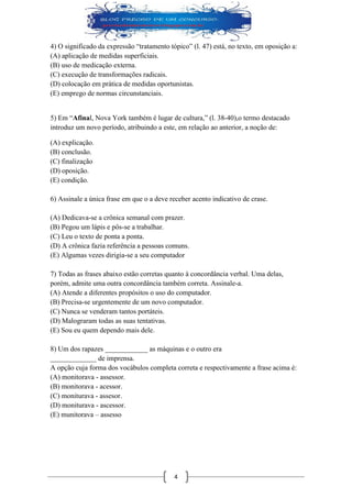 4 
4) O significado da expressão “tratamento tópico” (l. 47) está, no texto, em oposição a: 
(A) aplicação de medidas superficiais. 
(B) uso de medicação externa. 
(C) execução de transformações radicais. 
(D) colocação em prática de medidas oportunistas. 
(E) emprego de normas circunstanciais. 
5) Em “Afinal, Nova York também é lugar de cultura,” (l. 38-40),o termo destacado introduz um novo período, atribuindo a este, em relação ao anterior, a noção de: 
(A) explicação. 
(B) conclusão. 
(C) finalização 
(D) oposição. 
(E) condição. 
6) Assinale a única frase em que o a deve receber acento indicativo de crase. 
(A) Dedicava-se a crônica semanal com prazer. 
(B) Pegou um lápis e pôs-se a trabalhar. 
(C) Leu o texto de ponta a ponta. 
(D) A crônica fazia referência a pessoas comuns. 
(E) Algumas vezes dirigia-se a seu computador 
7) Todas as frases abaixo estão corretas quanto à concordância verbal. Uma delas, porém, admite uma outra concordância também correta. Assinale-a. 
(A) Atende a diferentes propósitos o uso do computador. 
(B) Precisa-se urgentemente de um novo computador. 
(C) Nunca se venderam tantos portáteis. 
(D) Malograram todas as suas tentativas. 
(E) Sou eu quem dependo mais dele. 
8) Um dos rapazes ____________ as máquinas e o outro era 
_____________ de imprensa. 
A opção cuja forma dos vocábulos completa correta e respectivamente a frase acima é: 
(A) monitorava - assessor. 
(B) monitorava - acessor. 
(C) moniturava - assesor. 
(D) moniturava - ascessor. 
(E) munitorava – assesso 
 