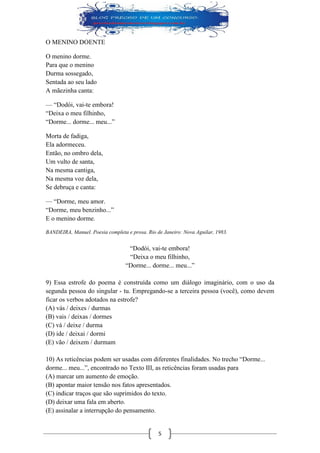 5 
O MENINO DOENTE 
O menino dorme. 
Para que o menino 
Durma sossegado, 
Sentada ao seu lado 
A mãezinha canta: 
— “Dodói, vai-te embora! 
“Deixa o meu filhinho, 
“Dorme... dorme... meu...” 
Morta de fadiga, 
Ela adormeceu. 
Então, no ombro dela, 
Um vulto de santa, 
Na mesma cantiga, 
Na mesma voz dela, 
Se debruça e canta: 
— “Dorme, meu amor. 
“Dorme, meu benzinho...” 
E o menino dorme. 
BANDEIRA, Manuel. Poesia completa e prosa. Rio de Janeiro: Nova Aguilar, 1983. 
“Dodói, vai-te embora! 
“Deixa o meu filhinho, 
“Dorme... dorme... meu...” 
9) Essa estrofe do poema é construída como um diálogo imaginário, com o uso da segunda pessoa do singular - tu. Empregando-se a terceira pessoa (você), como devem ficar os verbos adotados na estrofe? 
(A) vás / deixes / durmas 
(B) vais / deixas / dormes 
(C) vá / deixe / durma 
(D) ide / deixai / dormi 
(E) vão / deixem / durmam 
10) As reticências podem ser usadas com diferentes finalidades. No trecho “Dorme... dorme... meu...”, encontrado no Texto III, as reticências foram usadas para 
(A) marcar um aumento de emoção. 
(B) apontar maior tensão nos fatos apresentados. 
(C) indicar traços que são suprimidos do texto. 
(D) deixar uma fala em aberto. 
(E) assinalar a interrupção do pensamento.  