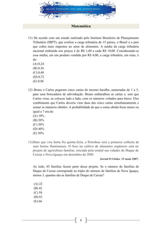 6 
Matemática 
11) De acordo com um estudo realizado pelo Instituto Brasileiro de Planejamento Tributário (IBPT), que avaliou a carga tributária de 15 países, o Brasil é o país que cobra mais impostos no setor de alimentos. A média da carga tributária nacional embutida nos preços é de R$ 1,80 a cada R$ 10,00. Considerando-se essa média, em um produto vendido por R$ 4,00, a carga tributária, em reais, é de: 
(A) 0,24 
(B) 0,36 
(C) 0,48 
(D) 0,72 
(E) 0,96 
12) Bruno e Carlos pegaram cinco cartas do mesmo baralho, numeradas de 1 a 5, para uma brincadeira de adivinhação. Bruno embaralhou as cartas e, sem que Carlos visse, as colocou lado a lado, com os números voltados para baixo. Eles combinaram que Carlos deveria virar duas das cinco cartas simultaneamente e somar os números obtidos. A probabilidade de que a soma obtida fosse maior ou igual a 7 era de: 
(A) 10% 
(B) 20% 
(C) 30% 
(D) 40% 
(E) 50% 
13) Duto que vira horta Na quinta-feira, a Petrobras terá a primeira colheita de suas hortas fluminenses. O foco no cultivo de alimentos orgânicos está no projeto de agricultura familiar, iniciado pela estatal nas cidades de Duque de Caxias e Nova Iguaçu em dezembro de 2005. Jornal O Globo. 15 maio 2007. 
Ao todo, 85 famílias fazem parte desse projeto. Se o número de famílias de Duque de Caxias corresponde ao triplo do número de famílias de Nova Iguaçu, menos 3, quantas são as famílias de Duque de Caxias? 
(A) 22 
(B) 42 
(C) 58 
(D) 63 
(E) 66 
 