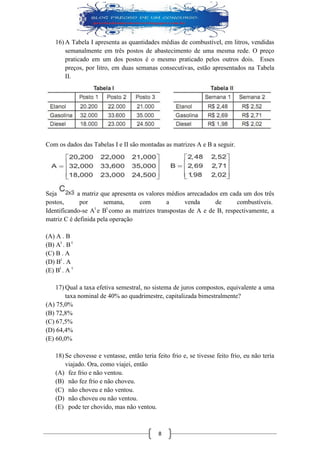 8 
16) A Tabela I apresenta as quantidades médias de combustível, em litros, vendidas semanalmente em três postos de abastecimento de uma mesma rede. O preço praticado em um dos postos é o mesmo praticado pelos outros dois. Esses preços, por litro, em duas semanas consecutivas, estão apresentados na Tabela II. 
Com os dados das Tabelas I e II são montadas as matrizes A e B a seguir. 
Seja a matriz que apresenta os valores médios arrecadados em cada um dos três postos, por semana, com a venda de combustíveis. Identificando-se At e Bt como as matrizes transpostas de A e de B, respectivamente, a matriz C é definida pela operação 
(A) A . B 
(B) At . B t 
(C) B . A 
(D) Bt . A 
(E) Bt . A t 
17) Qual a taxa efetiva semestral, no sistema de juros compostos, equivalente a uma taxa nominal de 40% ao quadrimestre, capitalizada bimestralmente? 
(A) 75,0% 
(B) 72,8% 
(C) 67,5% 
(D) 64,4% 
(E) 60,0% 
18) Se chovesse e ventasse, então teria feito frio e, se tivesse feito frio, eu não teria viajado. Ora, como viajei, então 
(A) fez frio e não ventou. 
(B) não fez frio e não choveu. 
(C) não choveu e não ventou. 
(D) não choveu ou não ventou. 
(E) pode ter chovido, mas não ventou.  