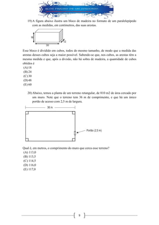 9 
19) A figura abaixo ilustra um bloco de madeira no formato de um paralelepípedo com as medidas, em centímetros, das suas arestas. 
Esse bloco é dividido em cubos, todos do mesmo tamanho, de modo que a medida das arestas desses cubos seja a maior possível. Sabendo-se que, nos cubos, as arestas têm a mesma medida e que, após a divisão, não há sobra de madeira, a quantidade de cubos obtidos é 
(A) 18 
(B) 24 
(C) 30 
(D) 48 
(E) 60 
20) Abaixo, temos a planta de um terreno retangular, de 810 m2 de área cercado por um muro. Note que o terreno tem 36 m de comprimento, e que há um único portão de acesso com 2,5 m de largura. 
Qual é, em metros, o comprimento do muro que cerca esse terreno? 
(A) 113,0 
(B) 113,5 
(C) 114,5 
(D) 116,0 
(E) 117,0 
 