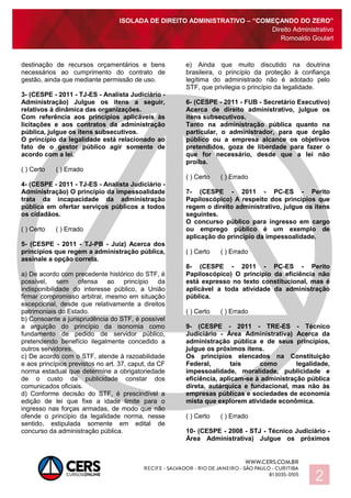 ISOLADA DE DIREITO ADMINISTRATIVO – “COMEÇANDO DO ZERO”
Direito Administrativo
Romoaldo Goulart
2
destinação de recursos orçamentários e bens
necessários ao cumprimento do contrato de
gestão, ainda que mediante permissão de uso.
3- (CESPE - 2011 - TJ-ES - Analista Judiciário -
Administração) Julgue os itens a seguir,
relativos à dinâmica das organizações.
Com referência aos princípios aplicáveis às
licitações e aos contratos da administração
pública, julgue os itens subsecutivos.
O princípio da legalidade está relacionado ao
fato de o gestor público agir somente de
acordo com a lei.
( ) Certo ( ) Errado
4- (CESPE - 2011 - TJ-ES - Analista Judiciário -
Administração) O princípio da impessoalidade
trata da incapacidade da administração
pública em ofertar serviços públicos a todos
os cidadãos.
( ) Certo ( ) Errado
5- (CESPE - 2011 - TJ-PB - Juiz) Acerca dos
princípios que regem a administração pública,
assinale a opção correta.
a) De acordo com precedente histórico do STF, é
possível, sem ofensa ao princípio da
indisponibilidade do interesse público, a União
firmar compromisso arbitral, mesmo em situação
excepcional, desde que relativamente a direitos
patrimoniais do Estado.
b) Consoante a jurisprudência do STF, é possível
a arguição do princípio da isonomia como
fundamento de pedido de servidor público,
pretendendo benefício ilegalmente concedido a
outros servidores.
c) De acordo com o STF, atende à razoabilidade
e aos princípios previstos no art. 37, caput, da CF
norma estadual que determine a obrigatoriedade
de o custo da publicidade constar dos
comunicados oficiais.
d) Conforme decisão do STF, é prescindível a
edição de lei que fixe a idade limite para o
ingresso nas forças armadas, de modo que não
ofende o princípio da legalidade norma, nesse
sentido, estipulada somente em edital de
concurso da administração pública.
e) Ainda que muito discutido na doutrina
brasileira, o princípio da proteção à confiança
legítima do administrado não é adotado pelo
STF, que privilegia o princípio da legalidade.
6- (CESPE - 2011 - FUB - Secretário Executivo)
Acerca de direito administrativo, julgue os
itens subsecutivos.
Tanto na administração pública quanto na
particular, o administrador, para que órgão
público ou a empresa alcance os objetivos
pretendidos, goza de liberdade para fazer o
que for necessário, desde que a lei não
proíba.
( ) Certo ( ) Errado
7- (CESPE - 2011 - PC-ES - Perito
Papiloscópico) A respeito dos princípios que
regem o direito administrativo, julgue os itens
seguintes.
O concurso público para ingresso em cargo
ou emprego público é um exemplo de
aplicação do princípio da impessoalidade.
( ) Certo ( ) Errado
8- (CESPE - 2011 - PC-ES - Perito
Papiloscópico) O princípio da eficiência não
está expresso no texto constitucional, mas é
aplicável a toda atividade da administração
pública.
( ) Certo ( ) Errado
9- (CESPE - 2011 - TRE-ES - Técnico
Judiciário - Área Administrativa) Acerca da
administração pública e de seus princípios,
julgue os próximos itens.
Os princípios elencados na Constituição
Federal, tais como legalidade,
impessoalidade, moralidade, publicidade e
eficiência, aplicam-se à administração pública
direta, autárquica e fundacional, mas não às
empresas públicas e sociedades de economia
mista que explorem atividade econômica.
( ) Certo ( ) Errado
10- (CESPE - 2008 - STJ - Técnico Judiciário -
Área Administrativa) Julgue os próximos
 
