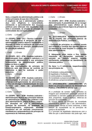 ISOLADA DE DIREITO ADMINISTRATIVO – “COMEÇANDO DO ZERO”
Direito Administrativo
Romoaldo Goulart
3
itens, a respeito da administração pública e de
certos princípios de que ela é informada.
A exigência de que o administrador público
atue com diligência e racionalidade,
otimizando o aproveitamento dos recursos
públicos para obtenção dos resultados mais
úteis à sociedade, se amolda ao princípio da
continuidade dos serviços públicos.
( ) Certo ( ) Errado
11- (CESPE - 2008 - STJ - Técnico Judiciário -
Área Administrativa) A obrigação de que a
administração pública observe estritamente o
disposto no edital na realização de concursos
públicos decorre do princípio constitucional
da vinculação editalícia.
( ) Certo ( ) Errado
12- (CESPE - 2011 - STM - Analista Judiciário -
Administração) Com relação à estrutura e à
organização administrativa e aos princípios
fundamentais da administração pública,
julgue os itens a seguir.
Uma das manifestações do princípio da
eficiência está nas rotinas de controle de
resultados a que se submete o poder
executivo.
( ) Certo ( ) Errado
13- (CESPE - 2011 - STM - Analista Judiciário -
Administração) O princípio da razoabilidade
refere-se à obrigatoriedade da administração
pública em divulgar a fundamentação de suas
decisões por meio de procedimento
específico.
( ) Certo ( ) Errado
14- (CESPE - 2011 - STM - Analista Judiciário -
Administração) Acerca dos princípios básicos
da administração pública, dos poderes e dos
atos administrativos, julgue os itens a seguir.
Em situações em que a administração
participa da economia, na qualidade de
Estado-empresário, explorando atividade
econômica em um mercado concorrencial,
manifesta-se a preponderância do princípio da
supremacia do interesse público.
( ) Certo ( ) Errado
15- (CESPE - 2011 - STM - Analista Judiciário –
Administração) A possibilidade de se revogar
atos administrativos cujos efeitos já se
exauriram é decorrência lógica do princípio da
autotutela.
( ) Certo ( ) Errado
16. (FCC/ANALISTA ADMINISTRATIVO/TRT
18ª) A respeito dos princípios básicos da
Administração Pública, considere:
I. Conjunto de princípios ou padrões morais
que norteiam a conduta dos agentes públicos
no exercício de suas funções e a prática dos
atos administrativos.
II. Adequação entre meios e fins, vedada
imposição de obrigações, restrições e
sanções em medida superior àquelas
estritamente necessárias ao atendimento do
interesse público.
Os itens I e II referem-se, respectivamente,
aos princípios da:
A) finalidade e adequabilidade.
B) legalidade e finalidade.
C) continuidade e moralidade.
D) moralidade e proporcionalidade.
E) eficiência e proporcionalidade.
17. (FCC/ANALISTA JUDICIÁRIO/TRF 2ª)
Sobre os princípios básicos da Administração
Pública, é INCORRETO afirmar que:
A) a proibição de constar nome, símbolos ou
imagens que caracterizem promoção pessoal de
autoridade ou servidor público na publicidade de
atos, programas, obras e serviços, refere-se ao
princípio da publicidade.
B) haverá ofensa ao princípio da moralidade
administrativa sempre que o ato administrativo,
embora legal, ofenda os bons costumes, a idéia
comum de honestidade ou os princípios de
justiça e de eqüidade.
C) o princípio da legalidade relaciona-se com a
idéia de que o administrador não pode agir, nem
 