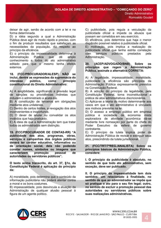 ISOLADA DE DIREITO ADMINISTRATIVO – “COMEÇANDO DO ZERO”
Direito Administrativo
Romoaldo Goulart
4
deixar de agir, senão de acordo com a lei e na
forma determinada.
D) a idéia segundo a qual a Administração
Pública deve agir de modo rápido e preciso, com
o fim de produzir resultados que satisfaçam as
necessidades da população, diz respeito ao
princípio da eficiência.
E) o princípio da impessoalidade determina à
Administração Pública que dê amplo
conhecimento a todos do ato administrativo
editado para que o mesmo tenha efeitos
externos.
18. (FCC/PROCURADOR/ALESP) NÃO se
inclui, dentre as expressões da supremacia do
interesse público, como princípio
constitucional do Direito Administrativo:
A) A exigibilidade, significando a previsão legal
de sanções ou providências indiretas que
induzem o administrado a acatá-los.
B) A constituição de terceiros em obrigações
mediante atos unilaterais.
C) Dentro de certos limites, a revogação dos atos
inconvenientes e inoportunos.
D) O dever de anular ou convalidar os atos
inválidos que haja praticado.
E) A ideia de que a Administração tem que tratar
todos os administrados sem distinção.
19. (FCC/PROCURADOR DE CONTAS-RR) “A
publicidade dos atos, programas, obras,
serviços e campanhas dos órgãos públicos
deverá ter caráter educativo, informativo ou
de orientação social, dela não podendo
constar nomes, símbolos ou imagens que
caracterizem promoção pessoal de
autoridades ou servidores públicos”.
O texto acima transcrito, do art. 37, §1o, da
Constituição Federal é aplicação do princípio
da:
A) moralidade, pois determina que o conteúdo da
informação publicitária não poderá atentar contra
a moral e os bons costumes.
B) impessoalidade, pois desvincula a atuação da
Administração de qualquer alusão pessoal à
figura de um agente político.
C) publicidade, pois regula a veiculação da
publicidade oficial e impede os abusos que
possam ser cometidos em seu exercício.
D) eficiência, pois determina que haja o menor
dispêndio possível relativo à publicidade oficial.
E) motivação, pois implica a realização de
publicidade oficial que tenha estrita correlação
com serviços públicos prestados pela
Administração.
20. (ACEP/ADVOGADO/BNB) Sobre os
princípios que regem a Administração
Pública, assinale a alternativa CORRETA:
A) A legalidade, impessoalidade, moralidade,
publicidade e eficiência são princípios da
Administração Pública expressamente previstos
na Constituição Federal.
B) A adoção do princípio da legalidade, pela
Constituição Federal, torna inconstitucional a
prática de atos administrativos discricionários.
C) Aplica-se a teoria do motivo determinante aos
casos em que o ato administrativo é vinculado
aos motivos previstos na lei.
D) O acesso a emprego público em empresa
pública e sociedade de economia mista
exploradora de atividade econômica dá-se
mediante livre nomeação por parte do chefe do
Poder Executivo da esfera de governo
contratante.
E) O princípio da tutela implica poder da
Administração Pública de revisar e extinguir seus
atos, prescindindo da tutela jurisdicional.
21. (FCC/TRT/7ªREG./ANALISTA) Sobre os
princípios básicos da Administração Pública,
considere:
I. O princípio da publicidade é absoluto, no
sentido de que todo ato administrativo, sem
exceção, deve ser publicado.
II. O princípio da impessoalidade tem dois
sentidos: um relacionado à finalidade, no
sentido de que ao administrador se impõe que
só pratique o ato para o seu fim legal; outro,
no sentido de excluir a promoção pessoal das
autoridades ou servidores públicos sobre
suas realizações administrativas.
 