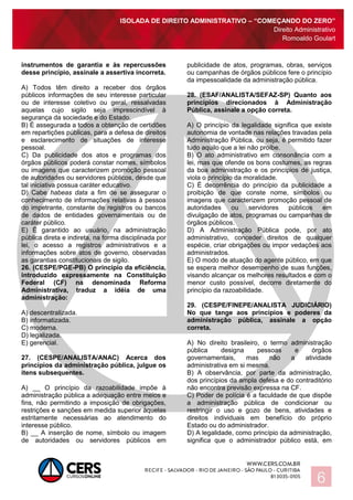 ISOLADA DE DIREITO ADMINISTRATIVO – “COMEÇANDO DO ZERO”
Direito Administrativo
Romoaldo Goulart
6
instrumentos de garantia e às repercussões
desse princípio, assinale a assertiva incorreta.
A) Todos têm direito a receber dos órgãos
públicos informações de seu interesse particular
ou de interesse coletivo ou geral, ressalvadas
aquelas cujo sigilo seja imprescindível à
segurança da sociedade e do Estado.
B) É assegurada a todos a obtenção de certidões
em repartições públicas, para a defesa de direitos
e esclarecimento de situações de interesse
pessoal.
C) Da publicidade dos atos e programas dos
órgãos públicos poderá constar nomes, símbolos
ou imagens que caracterizem promoção pessoal
de autoridades ou servidores públicos, desde que
tal iniciativa possua caráter educativo.
D) Cabe habeas data a fim de se assegurar o
conhecimento de informações relativas à pessoa
do impetrante, constante de registros ou bancos
de dados de entidades governamentais ou de
caráter público.
E) É garantido ao usuário, na administração
pública direta e indireta, na forma disciplinada por
lei, o acesso a registros administrativos e a
informações sobre atos de governo, observadas
as garantias constitucionais de sigilo.
26. (CESPE/PGE-PB) O princípio da eficiência,
introduzido expressamente na Constituição
Federal (CF) na denominada Reforma
Administrativa, traduz a idéia de uma
administração:
A) descentralizada.
B) informatizada.
C) moderna.
D) legalizada.
E) gerencial.
27. (CESPE/ANALISTA/ANAC) Acerca dos
princípios da administração pública, julgue os
itens subsequentes.
A) __ O princípio da razoabilidade impõe à
administração pública a adequação entre meios e
fins, não permitindo a imposição de obrigações,
restrições e sanções em medida superior àquelas
estritamente necessárias ao atendimento do
interesse público.
B) __ A inserção de nome, símbolo ou imagem
de autoridades ou servidores públicos em
publicidade de atos, programas, obras, serviços
ou campanhas de órgãos públicos fere o princípio
da impessoalidade da administração pública.
28. (ESAF/ANALISTA/SEFAZ-SP) Quanto aos
princípios direcionados à Administração
Pública, assinale a opção correta.
A) O princípio da legalidade significa que existe
autonomia de vontade nas relações travadas pela
Administração Pública, ou seja, é permitido fazer
tudo aquilo que a lei não proíbe.
B) O ato administrativo em consonância com a
lei, mas que ofende os bons costumes, as regras
da boa administração e os princípios de justiça,
viola o princípio da moralidade.
C) É decorrência do princípio da publicidade a
proibição de que conste nome, símbolos ou
imagens que caracterizem promoção pessoal de
autoridades ou servidores públicos em
divulgação de atos, programas ou campanhas de
órgãos públicos.
D) A Administração Pública pode, por ato
administrativo, conceder direitos de qualquer
espécie, criar obrigações ou impor vedações aos
administrados.
E) O modo de atuação do agente público, em que
se espera melhor desempenho de suas funções,
visando alcançar os melhores resultados e com o
menor custo possível, decorre diretamente do
princípio da razoabilidade.
29. (CESPE/FINEPE/ANALISTA JUDICIÁRIO)
No que tange aos princípios e poderes da
administração pública, assinale a opção
correta.
A) No direito brasileiro, o termo administração
pública designa pessoas e órgãos
governamentais, mas não a atividade
administrativa em si mesma.
B) A observância, por parte da administração,
dos princípios da ampla defesa e do contraditório
não encontra previsão expressa na CF.
C) Poder de polícia é a faculdade de que dispõe
a administração pública de condicionar ou
restringir o uso e gozo de bens, atividades e
direitos individuais em benefício do próprio
Estado ou do administrador.
D) A legalidade, como princípio da administração,
significa que o administrador público está, em
 