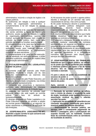 ISOLADA DE DIREITO ADMINISTRATIVO – “COMEÇANDO DO ZERO”
Direito Administrativo
Romoaldo Goulart
8
administrativa, incluindo a criação de órgãos e de
cargos públicos.
B) autônomas em relação a toda e qualquer
matéria de organização administrativa e
complementares à lei em relação às demais
matérias.
C) complementares à lei, para sua fiel execução,
não sendo admitida a figura do regulamento
autônomo, exceto no que diz respeito à matéria
de organização administrativa, quando não
implicar aumento de despesa nem criação ou
extinção de órgão público, bem como para
extinção de cargos ou funções, quando vagos.
D) complementares à lei, para sua fiel execução,
não se admitindo a figura do regulamento
autônomo, exceto para matérias relativas a
organização administrativa e procedimento
disciplinar de seus servidores.
E) complementares à lei, para sua fiel execução,
não se admitindo, em nenhuma hipótese, o poder
normativo autônomo, ainda que em matéria afeta
à organização administrativa.
35. (FCC/ALESP/AGENTE TÉC. LEGISLATIVO)
O poder de polícia:
A) somente pode ser exercido pelo Poder
Legislativo, mediante a criação, por lei, das
limitações administrativas ao exercício das
liberdades públicas.
B) somente é exercido pelo Poder Executivo, por
intermédio da autoridade competente, nos limites
da lei e sempre repressivamente.
C) comporta atos preventivos e repressivos,
exercidos pela Administração no interesse
público, independentemente de limitação legal.
D) depende, seu exercício, de previsão legal
expressa, porém não está sujeito ao controle
judicial, em face do atributo da
autoexecutoriedade.
E) abrange atividades do Poder Legislativo e do
Poder Executivo, cabendo ao primeiro a edição
de normas gerais e abstratas, e, ao segundo, as
ações repressivas e preventivas de aplicação de
tais limitações.
36. (CESPE/ANALISTA JUDICIÁRIO/TRE-MT)
Assinale a opção correta no que concerne aos
poderes administrativos.
A) Há excesso de poder quando o agente público
decreta a remoção de um servidor não como
necessidade do serviço, mas como punição.
B) Do poder hierárquico decorre a possibilidade
de os agentes públicos delegarem suas
competências, devendo haver sempre
responsabilização do delegante pelos atos do
delegado, por agirem em seu nome.
C) É discricionário o ato administrativo que impõe
sanção disciplinar, razão pela qual não se
submete ao controle jurisdicional.
D) É possível a delegação do poder de polícia a
particular mediante celebração de contratos
administrativos, em especial nos locais em que a
presença do poder público seja deficiente.
E) Decorrente diretamente do denominado poder
regulamentar, uma das características inerentes
às agências reguladoras é a competência
normativa que possuem para dispor sobre
serviços de suas competências.
37. (ESAF/AUDITOR FISCAL DO TRABALHO)
Sabendo-se que o agente público, ao utilizar-
se do poder que lhe foi conferido para atender
o interesse público, por vezes o faz de forma
abusiva; leia os casos concretos abaixo
narrados e assinale:
(1) para o abuso de poder na modalidade de
excesso de poder; e
(2) para o abuso de poder na modalidade de
desvio de poder.
Após, assinale a opção que contenha a
sequência correta.
( ) Remoção de servidor público, ex officio,
com o intuito de afastar o removido da sede
do órgão, localidade onde também funciona a
associação sindical da qual o referido
servidor faz parte;
( ) Aplicação de penalidade de advertência por
comissão disciplinar constituída para apurar
eventual prática de infração disciplinar;
( ) Deslocamento de servidor público, em
serviço, com o consequente pagamento de
diárias e passagens, para a participação em
suposta reunião que, na realidade, revestia
festa de confraternização entre os servidores
da localidade de destino;
 