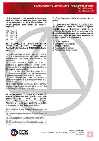 ISOLADA DE DIREITO ADMINISTRATIVO – “COMEÇANDO DO ZERO”
Direito Administrativo
Romoaldo Goulart
9
( ) Agente público que, durante a fiscalização
sanitária, interdita estabelecimento pelo fato
de ter encontrado no local inspecionado um
único produto com prazo de validade
expirado.
A) 2 / 1 / 2 / 1
B) 1 / 1 / 2 / 2
C) 1 / 2 / 1 / 2
D) 2 / 2 / 1 / 2
E) 2 / 1 / 1 / 2
38. (FCC/ANALISTA JUDICIÁRIO/TRF 2ª)
Quanto ao poderes conferidos ao
Administrador Público, é INCORRETO afirmar
que:
A) ocorre excesso de poder, quando o agente
público, embora competente para a prática do ato
administrativo, age além dos limites a ele
conferidos.
B) o poder normativo confere ao chefe do
executivo a possibilidade de editar normas
complementares à lei para o fim de explicitá-la ou
de prover a sua execução.
C) no poder disciplinar, também conhecido por
poder punitivo do Estado, não há espaço para a
discricionariedade na aplicação da sanção.
D) são atributos do poder de polícia a
discricionariedade, a auto-executoriedade e a
coercibilidade.
E) a edição de atos normativos, para ordenar a
atuação dos órgãos subordinados, é um dos
poderes decorrentes da hierarquia.
39. (ESAF/ANALISTA/SEFAZ-CE) O Poder de
Polícia é exercido em quatro fases que
consistem no ciclo de polícia,
correspondendo a quatro modos de atuação.
Assinale a opção que contenha a ordem
cronológica correta do ciclo de polícia.
A) Sanção/fiscalização/ordem/consentimento de
polícia.
B) Ordem/consentimento/sanção/fiscalização de
polícia.
C) Fiscalização/sanção/consentimento/ordem de
polícia.
D) Consentimento/ordem/fiscalização/sanção de
polícia.
E) Ordem/consentimento/fiscalização/sanção de
polícia.
40. (ESAF/AUDITOR FISCAL DO TRABALHO)
Ao exercer o poder de polícia, o agente
público percorre determinado ciclo até a
aplicação da sanção, também chamado ciclo
de polícia. Identifique, entre as opções abaixo,
a fase que pode ou não estar presente na
atuação da polícia administrativa.
A) Ordem de polícia.
B) Consentimento de polícia.
C) Sanção de polícia.
D) Fiscalização de polícia.
E) Aplicação da pena criminal.
 