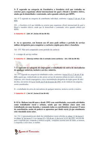 5- É segurado na categoria de Facultativo o brasileiro civil que trabalha no
exterior para organismo oficial internacional do qual o Brasil é membro efetivo,
ainda que lá domiciliado e contratado, salvo quando coberto por RPPS.

Art. 6º É segurado na categoria de contribuinte individual, conforme o inciso V do art. 9º do
RPS:

XX - o brasileiro civil que trabalha no exterior para organismo oficial internacional do qual o
Brasil é membro efetivo, ainda que lá domiciliado e contratado, salvo quando coberto por
RPPS.

5- Gabarito: E - (Art. 6º, Inciso XX da IN 45)




6- Ao se aposentar, um homem aos 65 anos pode utilizar o período de serviço
militar obrigatório para completar a carência exigida para obter o benefício.

Art. 155. Não será computado como período de carência:

I - o tempo de serviço militar.

6- Gabarito: E - (Serviço militar não é contado como carência. - Art. 155 da IN 45)




7- É segurado na categoria de empregado o trabalhador de estiva de mercadorias
de qualquer natureza, inclusive carvão e minério.

Art. 4º É segurado na categoria de trabalhador avulso, conforme o inciso VI e § 7º do art. 9º do
RPS, aquele que, sindicalizado ou não, presta serviço de natureza urbana ou rural, a diversas
empresas, sem vínculo empregatício, com a intermediação obrigatória do órgão gestor de mão-
de-obra, nos termos da Lei nº 8.630, de 25 de fevereiro de 1993, ou do sindicato da categoria,
assim considerados:

II - o trabalhador de estiva de mercadorias de qualquer natureza, inclusive carvão e minério.

7- Gabarito: E - ( Art 4º, Inciso II da IN 45)




8- O Sr. Rubens tem 60 anos e desde 1992 vem contribuindo, exercendo atividades
como trabalhador rural e urbano, sendo que nos últimos cinco anos está
trabalhando em uma fazenda, e somando todas as contribuições ele possui 15 anos
de contribuição, assim ele poderá se aposentar por idade rural, já que atualmente
está vinculado neste setor.

Art. 214. A aposentadoria por idade dos trabalhadores rurais referidos na alínea “a” do inciso I,
na alínea “g” do inciso V e nos incisos VI e VII do art. 11 da Lei nº 8.213, de 1991, será devida
para o segurado que, cumprida a carência exigida, completar sessenta anos de idade, se homem,
e cinquenta e cinco anos, se mulher.
 