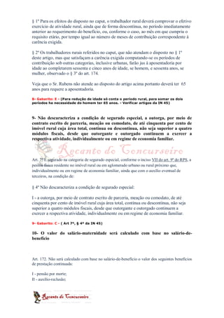 § 1º Para os efeitos do disposto no caput, o trabalhador rural deverá comprovar o efetivo
exercício de atividade rural, ainda que de forma descontínua, no período imediatamente
anterior ao requerimento do benefício, ou, conforme o caso, ao mês em que cumpriu o
requisito etário, por tempo igual ao número de meses de contribuição correspondente à
carência exigida.

§ 2º Os trabalhadores rurais referidos no caput, que não atendam o disposto no § 1º
deste artigo, mas que satisfaçam a carência exigida computando-se os períodos de
contribuição sob outras categorias, inclusive urbanas, farão jus à aposentadoria por
idade ao completarem sessenta e cinco anos de idade, se homem, e sessenta anos, se
mulher, observado o § 3º do art. 174.

Veja que o Sr. Rubens não atende ao disposto do artigo acima portanto deverá ter 65
anos para requere a aposentadoria.

8- Gabarito: E - (Para redução de idade só conta o período rural, para somar os dois
períodos ha necessidade do homem ter 65 anos. - Verificar artigos da IN 45)



9- Não descaracteriza a condição de segurado especial, a outorga, por meio de
contrato escrito de parceria, meação ou comodato, de até cinquenta por cento de
imóvel rural cuja área total, contínua ou descontínua, não seja superior a quatro
módulos fiscais, desde que outorgante e outorgado continuem a exercer a
respectiva atividade, individualmente ou em regime de economia familiar.



Art. 7º É segurado na categoria de segurado especial, conforme o inciso VII do art. 9º do RPS, a
pessoa física residente no imóvel rural ou em aglomerado urbano ou rural próximo que,
individualmente ou em regime de economia familiar, ainda que com o auxílio eventual de
terceiros, na condição de:

§ 4º Não descaracteriza a condição de segurado especial:

I - a outorga, por meio de contrato escrito de parceria, meação ou comodato, de até
cinquenta por cento de imóvel rural cuja área total, contínua ou descontínua, não seja
superior a quatro módulos fiscais, desde que outorgante e outorgado continuem a
exercer a respectiva atividade, individualmente ou em regime de economia familiar.

9- Gabarito: C - ( Art 7º, § 4º da IN 45)


10- O valor do salário-maternidade será calculado com base no salário-de-
benefício



Art. 172. Não será calculado com base no salário-de-benefício o valor dos seguintes benefícios
de prestação continuada:

I - pensão por morte;
II - auxílio-reclusão;
 