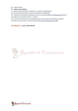 III - salário-família;
IV - salário-maternidade;
V - pensão mensal vitalícia de seringueiros e respectivos dependentes;
VI - pensão especial devida às vítimas da Síndrome da Talidomida;
VII - benefício de prestação continuada de que trata a Lei nº 8.742, de 7 de dezembro de 1993, a
Lei Orgânica da Assistência Social – LOAS; e
VIII - pensão especial mensal aos dependentes das vítimas fatais de hemodiálise (acidentes
ocorridos em Caruaru/PE), na forma da Lei nº 9.422, de 24 de dezembro de 1996.


10- Gabarito: E - ( Art. 172 da IN 45)
 