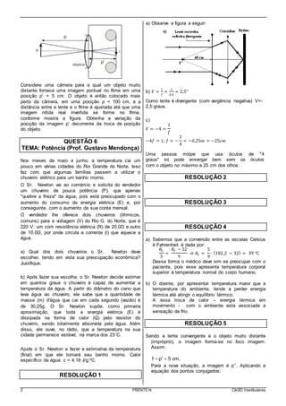 2 FRENTE N CASD Vestibulares
Considere uma câmera para a qual um objeto muito
distante fornece uma imagem pontual no filme em uma
posição p’ = 5 cm. O objeto é então colocado mais
perto da câmera, em uma posição p = 100 cm, e a
distância entre a lente e o filme é ajustada até que uma
imagem nítida real invertida se forme no filme,
conforme mostra a figura. Obtenha a variação da
posição da imagem p’ decorrente da troca de posição
do objeto.
QUESTÃO 6
TEMA: Potência (Prof. Gustavo Mendonça)
Nos meses de maio e junho, a temperatura cai um
pouco em várias cidades do Rio Grande do Norte. Isso
faz com que algumas famílias passem a utilizar o
chuveiro elétrico para um banho morno.
O Sr. Newton vai ao comércio e solicita do vendedor
um chuveiro de pouca potência (P), que apenas
"quebre a frieza" da água, pois está preocupado com o
aumento do consumo de energia elétrica (E) e, por
conseguinte, com o aumento da sua conta mensal.
O vendedor lhe oferece dois chuveiros (ôhmicos,
comuns) para a voltagem (V) do Rio G. do Norte, que é
220 V: um com resistência elétrica (R) de 20,0Ω e outro
de 10,0Ω, por onde circula a corrente (i) que aquece a
água.
a) Qual dos dois chuveiros o Sr. Newton deve
escolher, tendo em vista sua preocupação econômica?
Justifique.
b) Após fazer sua escolha, o Sr. Newton decide estimar
em quantos graus o chuveiro é capaz de aumentar a
temperatura da água. A partir do diâmetro do cano que
leva água ao chuveiro, ele sabe que a quantidade de
massa (m) d'água que cai em cada segundo (vazão) é
de 30,25g. O Sr. Newton supõe, como primeira
aproximação, que toda a energia elétrica (E) é
dissipada na forma de calor (Q) pelo resistor do
chuveiro, sendo totalmente absorvida pela água. Além
disso, ele ouve, no rádio, que a temperatura na sua
cidade permanece estável, na marca dos 23°C.
Ajude o Sr. Newton a fazer a estimativa da temperatura
(final) em que ele tomará seu banho morno. Calor
específico da água: c = 4,18 J/g.ºC.
RESOLUÇÃO 1
a) Observe a figura a seguir:
b) 𝑉 =
1
𝑓
=
1
0,4
= 2,5°
Como lente é divergente (com vergência negativa) V=-
2,5 graus.
c)
𝑉 = −4 =
1
𝑓
−4𝑓 = 1; 𝑓 = −
1
4
= −0,25𝑚 = −25𝑐𝑚
Uma pessoa míope que usa óculos de "4
graus" só pode enxergar bem sem os óculos
com o objeto no máximo a 25 cm dos olhos.
RESOLUÇÃO 2
RESOLUÇÃO 3
RESOLUÇÃO 4
a) Sabemos que a conversão entre as escalas Celsius
é Fahrenheit é dada por:
𝜃𝐶
5
=
𝜃𝐹 − 32
9
⇒ 𝜃𝐶 =
5
9
∙ (102,2 − 32) = 39 ℃
Dessa forma o médico deve sim se preocupar com o
paciente, pois esse apresenta temperatura corporal
superior à temperatura normal do corpo humano.
b) O doente, por apresentar temperatura maior que a
temperatura do ambiente, tende a perder energia
térmica até atingir o equilíbrio térmico.
A essa troca de calor – energia térmica em
movimento - com o ambiente esta associada a
sensação de frio.
RESOLUÇÃO 5
Sendo a lente convergente e o objeto muito distante
(impróprio), a imagem forma-se no foco imagem.
Assim:
f p' 5 cm. 
Para a nova situação, a imagem é p’’. Aplicando a
equação dos pontos conjugados:
 