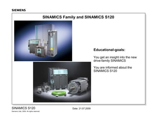 SINAMICS Family and SINAMICS S120

Educational-goals:
You get an insight into the new
drive-family SINAMICS
You are informed about the
SINAMICS S120

SINAMICS S120
Siemens Ltda. 2009. All rights reserved.

Date: 21.07.2009

 