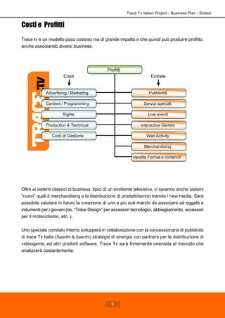 Costi e Profitti
Trace tv è un modello poco costoso ma di grande impatto e che quindi può produrre profitto,
anche associando diversi business.
Oltre ai sistemi classici di business, tipici di un emittente televisiva, vi saranno anche sistemi
“nuovi” quali il merchandising e la distribuzione di prodotti/servizi tramite i new media. Sarà
possibile valutare in futuro la creazione di uno o più sub-marchi da associare ad oggetti e
indumenti per i giovani (es. “Trace Design” per accessori tecnologici, abbiagliamento, accessori
per il motociclismo, etc..).
Uno speciale comitato interno svilupperà in collaborazione con la concessionaria di pubblicità
di trace Tv Italia (Saacthi & Saacthi) strategie di sinergia con partners per la distribuzione di
videogame, ed altri prodotti software. Trace Tv sarà fortemente orientata al mercato che
analizzerà costantemente.
Profitti
Pubblicità
Servizi speciali
Live eventi
Interactive Games
Web Activity
Merchandising
Advertising / Marketing
Content / Programming
Rights
Production & Technical
Costi di Gestione
Costi Entrate
Vendita Format e contenuti
Trace Tv Italian Project - Business Plan - Sintesi
9
 