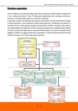 Struttura operativa
Trace Tv Italia avrà una struttura snella e dinamica che opererà nel totale rispetto di regolamenti
e di un codice etico interno. Trace TV Italia sarà caratterizzata da un processo dinamico e
continuo: un business plan aperto e in continua evoluzione.
In generale, il sistema di Corporate Governance sarà fondato sul ruolo centrale del Consiglio
di Amministrazione, sulla trasparenza delle scelte gestionali, sull'efficacia del sistema di
controllo interno e sulla rigorosa disciplina dei potenziali conflitti di interesse. Tale sistema
sarà implementato con l'adozione di codici, principi e procedure che caratterizzeranno l'attività
di tutte le componenti organizzative e operative della Società e che saranno costantemente
oggetto di verifica e di aggiornamento per rispondere in maniera efficace all'evoluzione del
contesto normativo e al mutare delle prassi operative.
COORDINATORE
COMITATO ARTISTICO
coordinamento, controllo
RESPONSABILE
PALINSESTO
controllo, coordinamento
STAFF TECNICO
sviluppo, emissione
STAFF ARTISTICO
tecnici esterni
SAATCHI & SAATCHI
GUM/TFG
Advertising / Sponsorship
Marketing Direzione
ACCOUNT ARTISTI
consulente esterno
RESPONSABILE
MARKETING
controllo, coordinamento, account
COMITATO SVILUPPO
FUTUR MEDIA
DIRETTORE TECNICO
REGISTA
coordinamento, controllo
DIRETTORE EDITORIALE
coordinamento, controllo
PRESIDENTE
VICEPRESIDENTE
INVESTOR RELATIONS
BUSINESS PLANNING
AMMINISTRATORE DELEGATO
CDA
COMITATO
Codice etico
COMITATO
Management Committee
di controllo generale
COLLEGIO SINDACALE
COMITATO ARTISTICO
valutazione e sviluppo progetti
Trace Tv Italian Project - Business Plan - Sintesi
10
 