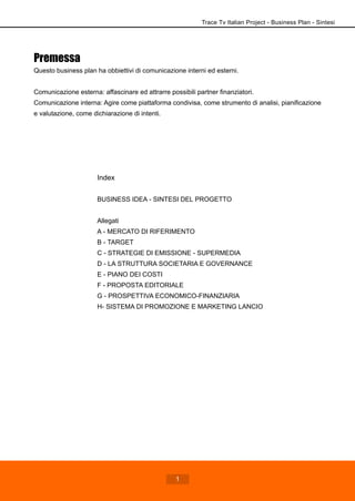 Premessa
Questo business plan ha obbiettivi di comunicazione interni ed esterni.
Comunicazione esterna: affascinare ed attrarre possibili partner finanziatori.
Comunicazione interna: Agire come piattaforma condivisa, come strumento di analisi, pianificazione
e valutazione, come dichiarazione di intenti.
Index
BUSINESS IDEA - SINTESI DEL PROGETTO
Allegati
A - MERCATO DI RIFERIMENTO
B - TARGET
C - STRATEGIE DI EMISSIONE - SUPERMEDIA
D - LA STRUTTURA SOCIETARIA E GOVERNANCE
E - PIANO DEI COSTI
F - PROPOSTA EDITORIALE
G - PROSPETTIVA ECONOMICO-FINANZIARIA
H- SISTEMA DI PROMOZIONE E MARKETING LANCIO
Trace Tv Italian Project - Business Plan - Sintesi
1
 