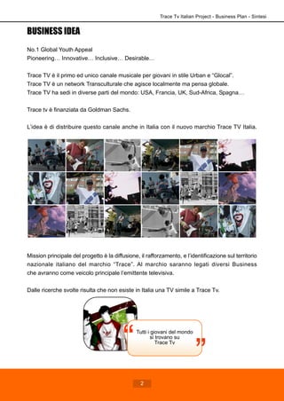 Tutti i giovani del mondo
si trovano su
Trace Tv
Trace Tv Italian Project - Business Plan - Sintesi
2
BUSINESS IDEA
No.1 Global Youth Appeal
Pioneering… Innovative… Inclusive… Desirable…
Trace TV è il primo ed unico canale musicale per giovani in stile Urban e “Glocal”.
Trace TV è un network Transculturale che agisce localmente ma pensa globale.
Trace TV ha sedi in diverse parti del mondo: USA, Francia, UK, Sud-Africa, Spagna…
Trace tv è finanziata da Goldman Sachs.
L’idea è di distribuire questo canale anche in Italia con il nuovo marchio Trace TV Italia.
Mission principale del progetto è la diffusione, il rafforzamento, e l’identificazione sul territorio
nazionale italiano del marchio “Trace”. Al marchio saranno legati diversi Business
che avranno come veicolo principale l’emittente televisiva.
Dalle ricerche svolte risulta che non esiste in Italia una TV simile a Trace Tv.
 