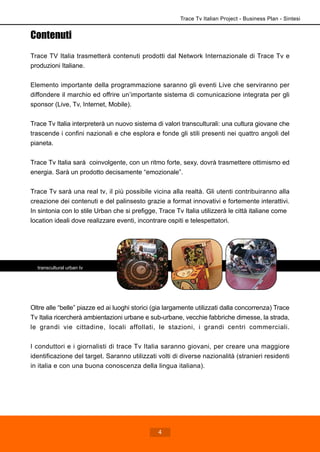 Trace Tv Italian Project - Business Plan - Sintesi
4
Contenuti
Trace TV Italia trasmetterà contenuti prodotti dal Network Internazionale di Trace Tv e
produzioni Italiane.
Elemento importante della programmazione saranno gli eventi Live che serviranno per
diffondere il marchio ed offrire un’importante sistema di comunicazione integrata per gli
sponsor (Live, Tv, Internet, Mobile).
Trace Tv Italia interpreterà un nuovo sistema di valori transculturali: una cultura giovane che
trascende i confini nazionali e che esplora e fonde gli stili presenti nei quattro angoli del
pianeta.
Trace Tv Italia sarà coinvolgente, con un ritmo forte, sexy, dovrà trasmettere ottimismo ed
energia. Sarà un prodotto decisamente “emozionale”.
Trace Tv sarà una real tv, il più possibile vicina alla realtà. Gli utenti contribuiranno alla
creazione dei contenuti e del palinsesto grazie a format innovativi e fortemente interattivi.
In sintonia con lo stile Urban che si prefigge, Trace Tv Italia utilizzerà le città italiane come
location ideali dove realizzare eventi, incontrare ospiti e telespettatori.
Oltre alle “belle” piazze ed ai luoghi storici (gia largamente utilizzati dalla concorrenza) Trace
Tv Italia ricercherà ambientazioni urbane e sub-urbane, vecchie fabbriche dimesse, la strada,
le grandi vie cittadine, locali affollati, le stazioni, i grandi centri commerciali.
I conduttori e i giornalisti di trace Tv Italia saranno giovani, per creare una maggiore
identificazione del target. Saranno utilizzati volti di diverse nazionalità (stranieri residenti
in italia e con una buona conoscenza della lingua italiana).
transcultural urban tv
 