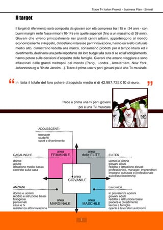 Il target
Il target di riferimento sarà composto da giovani con età compresa tra i 15 e i 34 anni - con
buoni margini nelle fasce minori (10-14) e in quelle superiori (fino a un massimo di 39 anni).
Giovani che vivono principalmente nei grandi centri urbani, appartengono al mondo
economicamente sviluppato, dimostrano interesse per l’innovazione, hanno un livello culturale
medio alto, dimostrano fedeltà alla marca, consumano prodotti per il tempo libero ed il
divertimento, destinano una parte importante del loro budget alla cura di se ed all’abbigliamento,
hanno potere sulle decisioni d’acquisto delle famiglie. Giovani che amano viaggiare e sono
affascinati dalle grandi metropoli del mondo (Parigi, Londra , Amsterdam, New York,
Johannesburg o Rio de Janeiro…). Trace è prima una tv per i giovani poi è una Tv musicale.
In Italia il totale del loro potere d’acquisto medio è di 42.987.735.010 di euro.
area
delle ELITE
area
MARGINALE
area
FEMMINILE
area
MASCHILE
CASALINGHE
donne
adulte
istruzione medio bassa
centrate sulla casa
ELITES
uomini e donne
giovani adulti
reddito e istruzione elevati
professionisti, manager, imprenditori
impegno culturale e professionale
successo/leadership
ANZIANI
donne e uomini
reddito e istruzione bassi
bisognosi
pensionati
casa e tv
resistenza all’innovazione
Lavoratori
in prevalenza uomini
giovani adulti
reddito e isttruzione bassi
piacere e divertimento
lavoro e famiglia
operai e lavoratori autonomi
area
GIOVANILE
ADOLESCENTI
teenager
studenti
sport e divertimento
Trace Tv Italian Project - Business Plan - Sintesi
7
Trace è prima una tv per i giovani
poi è una Tv musicale
 
